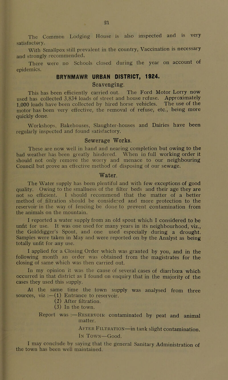 Tlie Common Lodging House is also inspected and is very satisfactory. With Smallpox still prevalent in the country, Vaccination is necessary and strongly recommended. There were no Schools closed during the year on account of epidemics. BRYNMAWR URBAN DISTRICT, 1924. Scavenging. This has been efficiently carried out. The Ford Motor Lorry now used has collected 3,834 loads of street and house refuse. Approximately 1,000 loads have been collected by hired horse vehicles. The use of the motor has been very effective, the removal of refuse, etc., being more quickly done. Workshops, Bakehouses, Slaughter-houses and Dairies have been regularly inspected and found satisfactory. Sewerage Works. These are now well in hand and nearing completion but owing to the bad weather has been greatly hindered. When in full working order it should not only remove the worry and menace to our neighbouring Council but prove an effective method of disposing of our sewage. Water. The Water supply has been plentiful and with few exceptions of good quality. Owing to the smallness of the filter beds and their age they are not so efficient. I should recommend that the matter of a better method of filtration should be considered and more protection to the reservoir in the way of fencing be done to prevent contamination from the animals on the mountain. I reported a water supply from an old spout which I considered to be unfit for use. It was one used for many years in its neighbourhood, viz., the Golddigger’s Spout, and one used especially during a drought. Samples were taken in May and were reported on by the Analyst as being totally unfit for any use. I applied for a Closing Order which was granted by you, and in the following month an order was obtained from the magistrates for the closing of same which was then carried out. In my opinion it was the cause of several cases of diarrhoea which occurred in that district as I found on enquiry that in the majority of the cases they used this supply. At the same time the town supply was analysed from three sources, viz :—(1) Entrance to reservoir. (2) After filtration. (3) In the town. Report was Reservoik contaminated by peat and animal matter. After Filtration—in tank slight contamination. In Town—Good. I may conclude by saying that the general Sanitary Administration of the town has been well maintained.