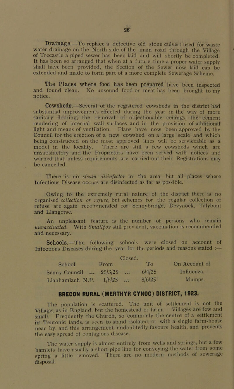 2tf Drainage.—To replace a defective old stone culvert used for waste water drainage on the North side of the main road through the Village of Trecastle a piped sewer has been laid and will shortly be completed. It has been so arranged that when at a future time a proper water supply shall have been provided, the Section of the Sewer now laid can be extended and made to form part of a more complete Sewerage Scheme. The Places where food has been prepared have been inspected and found clean. No unsound food or meat has been brought to my notice. Cowsheds.—Several of the registered cowsheds in the district had substantial improvements effected during the year in the way of more sanitary flooring, the removal of objectionable ceilings, the cement rendering of internal wall surfaces and in the provision of additional light and means of ventilation. Plans have now been approved by the Council for the erection of a new cowshed on a large scale and which being constructed on the most approved lines will be serviceable as a model in the locality. There are still a few cowsheds which are unsatisfactory and the Proprietors have been served with notices and warned that unless requirements are carried out their Registrations may be cancelled. There is no steam disinfector in the area but all places where Infectious Disease occurs are disinfected as far as possible. Owing to the extremely rural nature of the district there is no organised collection of refuse, but schemes for the regular collection of refuse are again recommended for Sennybridge, Devynock, Talybont and Llangorse. An unpleasant feature is the number of persons who remain unvaccinated. With Smallpo.x still pi cvalent, vaccination is recommended and necessary. Schools.—The following schools were closed on account of Infectious Diseases during the year for the periods and reasons stated :— Closed. School From To On Account of Scnny Council ... 25/3/25 ... 6/4/25 Influenza. Llanhamlach N.P. 1/6/25 ... 8/6/25 Mumps. BRECON RURAL (MERTHYR CYNOG) DISTRICT, 1923. The population is scattered. The unit of settlement is not the Village, as in England, but the homestead or farm. Villages are few and small. Frequently the Church, so commonly the centre of a settlement in Teutonic lands, is seen to stand isolated, or with a single farm-house near by, and this arrangement undoubtedly favours health, and prevents the easy spread of contagious disease. The water supply is almost entirely from wells and springs, but a few hamlets have usually a short pipe line for conveying the water from some spring a little removed. There are no modern methods of sewerage disposal.
