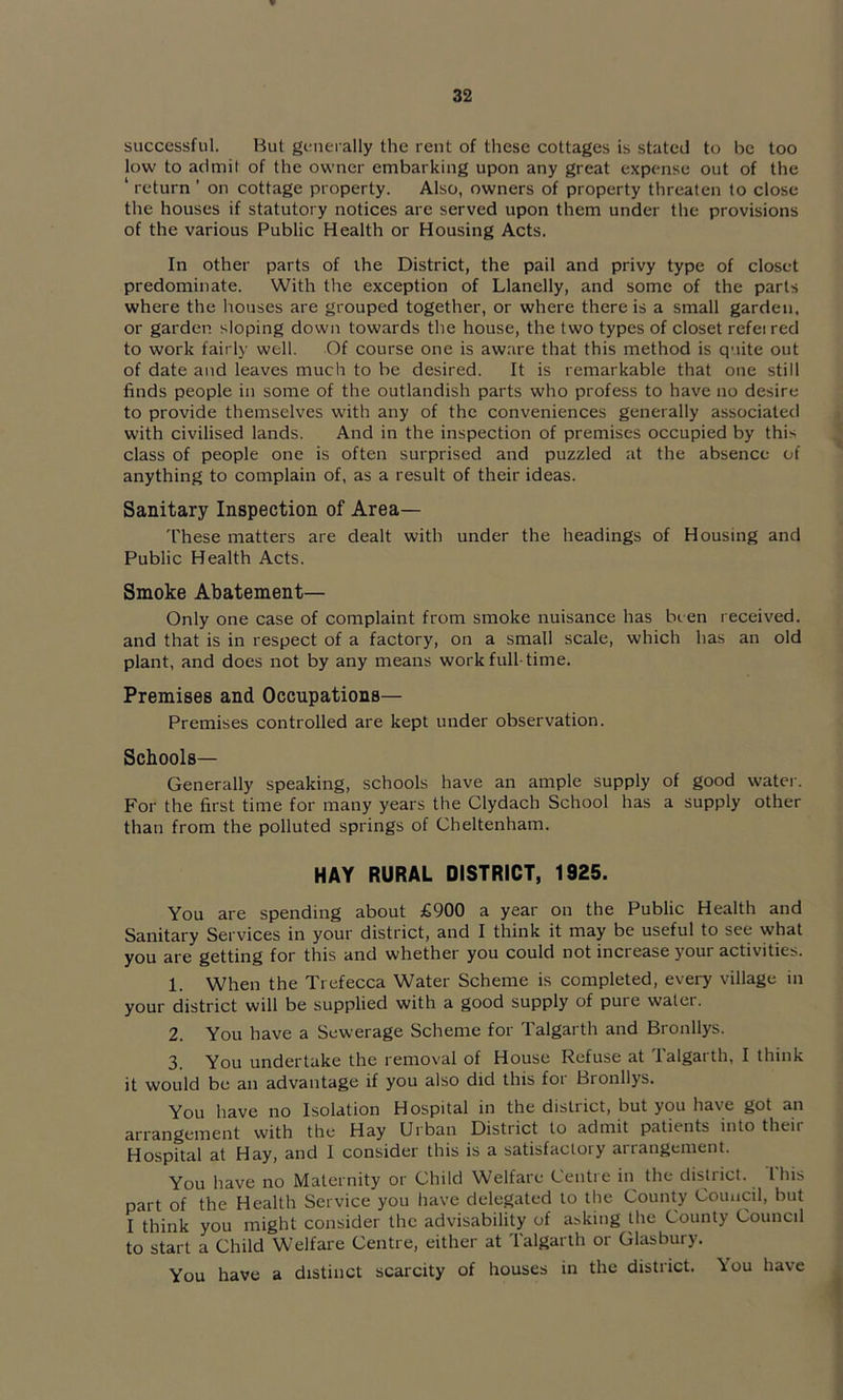 successful. But generally the rent of these cottages is stated to be too low to admit of the owner embarking upon any great expense out of the ‘ return ’ on cottage property. Also, owners of property threaten to close the houses if statutory notices are served upon them under the provisions of the various Public Health or Housing Acts. In other parts of the District, the pail and privy type of closet predominate. With tlie exception of Llanelly, and some of the parts where the houses are grouped together, or where there is a small garden, or garden sloping down towards the house, the two types of closet refeired to work fairly well. Of course one is aware that this method is quite out of date and leaves much to be desired. It is remarkable that one still finds people in some of the outlandish parts who profess to have no desire to provide themselves with any of the conveniences generally associated with civilised lands. And in the inspection of premises occupied by this class of people one is often surprised and puzzled at the absence of anything to complain of, as a result of their ideas. Sanitary Inspection of Area— 'I'hese matters are dealt with under the headings of Housing and Public Health Acts. Smoke Abatement— Only one case of complaint from smoke nuisance has been received, and that is in respect of a factory, on a small scale, which has an old plant, and does not by any means work full-time. Premises and Occupations— Premises controlled are kept under observation. Schools— Generally speaking, schools have an ample supply of good water. For the first time for many years the Clydach School has a supply other than from the polluted springs of Cheltenham. HAY RURAL DISTRICT, 1925. You are spending about £900 a year on the Public Health and Sanitary Services in your district, and I think it may be useful to see what you are getting for this and whether you could not increase your activities. 1. When the Trefecca Water Scheme is completed, every village in your district will be supplied with a good supply of pure water. 2. You have a Sewerage Scheme for Talgarth and Bronllys. 3. You undertake the removal of House Refuse at Talgarth, I think it would be an advantage if you also did this for Bronllys. You have no Isolation Hospital in the district, but you have got an arrangement with the Hay Urban District to admit patients into their Hospital at Hay, and 1 consider this is a satisfactory arrangement. You have no Maternity or Child Welfare Centre in the district. This part of the Health Service you have delegated to the County Council, but I think you might consider the advisability of asking the County Council to start a Child Welfare Centre, either at Talgarth or Glasbury. You have a distinct scarcity of houses in the district. You have