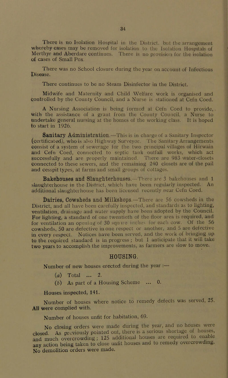 There is no Isolation Hospital in the District, but the arrangement whereby cases may be removed for isolation to the Isolation Hospitals of Merthyr and Aberdare continues. There is no provision for the isolation of cases of Small Pox. There was no School closure during the year on account of Infectious Disease. There continues to be no Steam Disinfector in the District. Midwife and Maternity and Child Welfare work is organised and controlled by the County Council, and a Nurse is stationed at Cefn Coed. A Nursing Association is being formed at Cefn Coed to provide, with the assistance of a grant from the County Council, a Nurse to undertake general nursing at the homes of the working class. It is hoped to start in 1926. Sanitary Administration.—This is in charge of a Sanitary Inspector (certificated), who is also Highway Surveyor. The Sanitary Arrangements consist of a system of sewerage for the two principal villages of Hirwain and Cefn Coed, connected to septic tank outfall works, which act successfully and are properly maintained. There are 983 water-closets connected to these sewers, and the remaining 240 closets are of the pail and cesspit types, at farms and small groups of cottages. Bakehouses and Slaughterhouses.—There are 3 bakehouses and l slaughterhouse in the District, which have been regularly inspected. An additional slaughterhouse has been licensed recently near Cefn Coed. Dairies, Cowsheds and Milkshops.—There are 56 cowsheds in the District, and all have been carefully inspected, and standards as to lighting, ventilation, drainage and water supply have been adopted by the Council. For lighting, a standard of one twentieth of the floor area is required, and for ventilation an opening of 30 squ ire inche' for eacli cow. Of the 56 cowsheds, 50 are defective in one respect or another, and 5 are defective in every respect. Notices have been served, and the work of bringing up to the required standard is in progress ; but I anticipate that it will take two years to accomplish the improvements, as farmers are slow to move. HOUSING. Number of new houses erected during the year :— (fl) Total ... 2. (6) As part of a Housing Scheme ... 0. Houses inspected, 141. Number of houses where notice to remedy defects was served, 25. All were complied with. Number of houses unfit for habitation, 69. No closing orders were made during the year, and no houses were closed. As previously pointed out, there is a serious shortage of houses, and much overcrowding ; 125 additional houses are required to enable any action being taken to close unlit houses and to remedy overcrowding. No demolition orders were made.