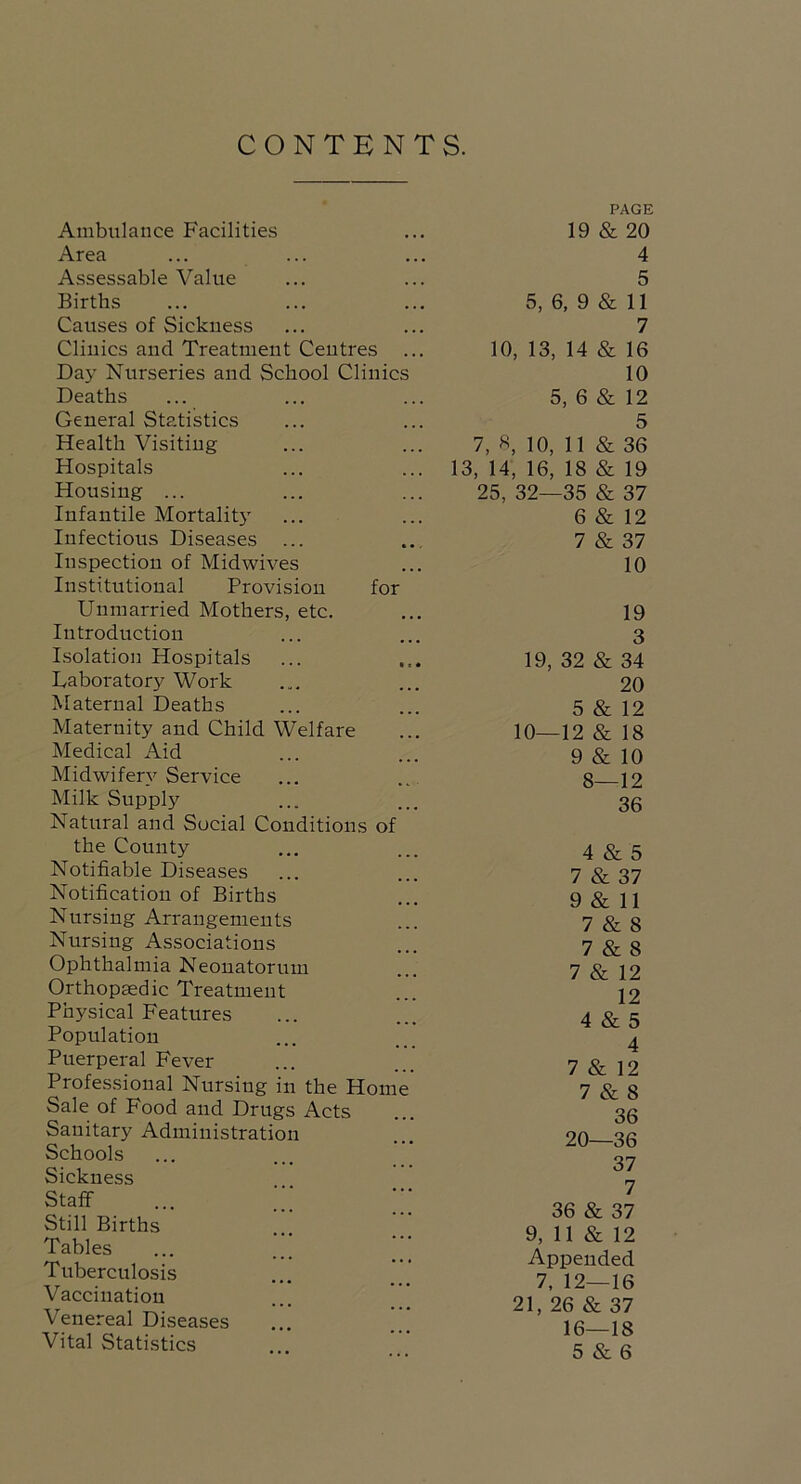 CONTENTS. Ambulance Facilities Area Assessable Value Births Causes of Sickness Clinics and Treatment Centres Day Nurseries and School Clinics Deaths General Statistics Health Visiting Hospitals Housing ... Infantile Mortalit5' Infectious Diseases ... Inspection of Midwives Institutional Provision for Unmarried Mothers, etc. Introduction Isolation Hospitals Laboratory Work Maternal Deaths Maternity and Child Welfare Medical Aid Midwifery Service Milk Supply Natural and Social Conditions of the County Notifiable Diseases Notification of Births Nursing Arrangements Nursing Associations Ophthalmia Neonatorum Orthopaedic Treatment Physical Features Population Puerperal Fever Professional Nursing in the Home Sale of Food and Drugs Acts Sanitary Administration Schools Sickness Staff ... ;;; Still Births Tables Tuberculosis Vaccination Venereal Diseases Vital Statistics PAGE 19 & 20 4 5 5, 6, 9 & 11 7 10, 13, 14 & 16 10 5, 6 & 12 5 7, S, 10, 11 & 36 13, 14, 16, 18 & 19 25, 32—35 & 37 6 & 12 7 & 37 10 19 3 19, 32 & 34 20 5 & 12 10—12 & 18 9 & 10 8—12 36 4 & 5 7 & 37 9 & 11 7 & 8 7 & 8 7 & 12 12 4 & 5 4 7 & 12 7 & 8 36 20—36 37 7 36 & 37 9, 11 & 12 Appended 7. 12—16 21, 26 & 37 16—18