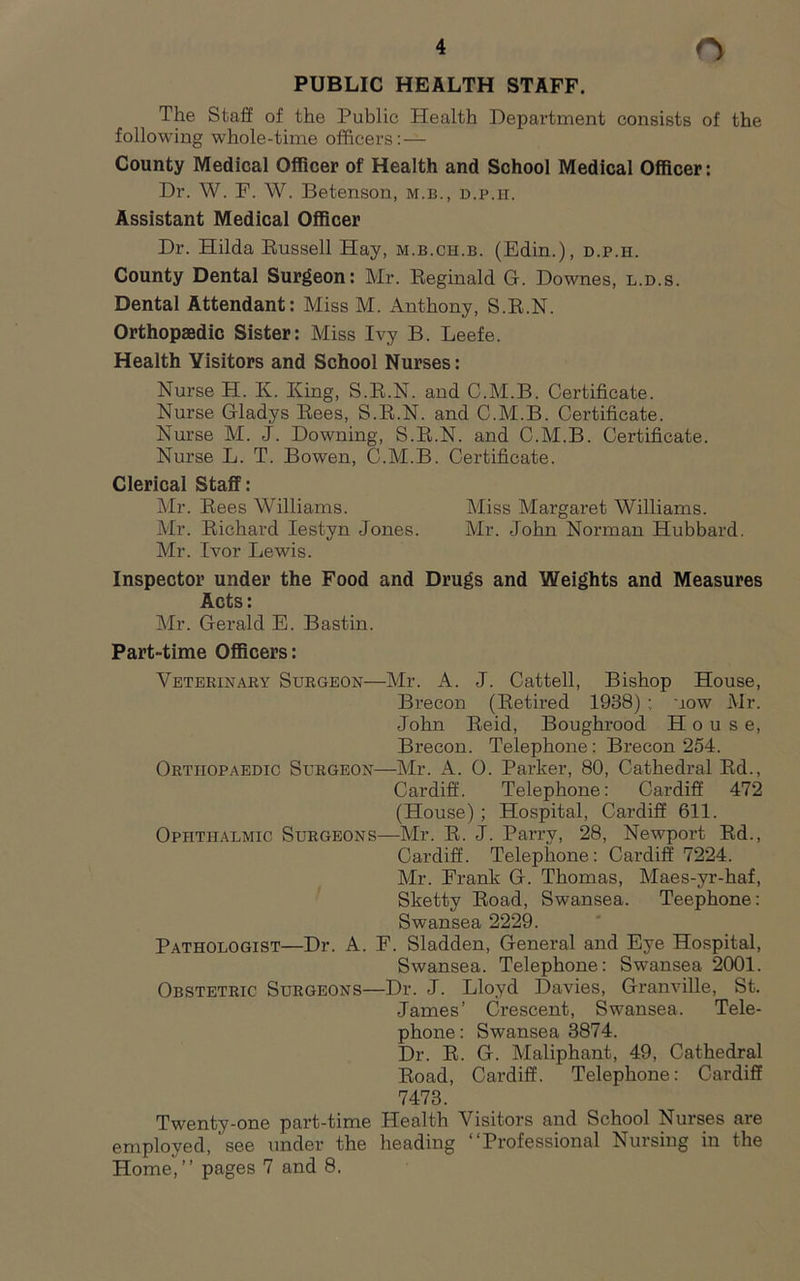 PUBLIC HEALTH STAFF. The Staff of the Public Health Department consists of the following whole-time officers; — County Medical Officer of Health and School Medical Officer: Dr. W. F. W. Betenson, m.b., d.p.h. Assistant Medical Officer Dr. Hilda Kussell Hay, m.b.ch.b. (Edin.), d.p.h. County Dental Surgeon: Mr. Reginald G. Downes, l.d.s. Dental Attendant: Miss M. Anthony, S.R.N. Orthopaedic Sister: Miss Ivy B. Leefe. Health Visitors and School Nurses: Nurse H. K. King, S.R.N. and C.M.B. Certificate. Nurse Gladys Rees, S.R.N. and C.M.B. Certificate. Nurse M. J. Downing, S.R.N. and C.M.B. Certificate. Nurse L. T. Bowen, C.M.B. Certificate. Clerical Staff: Mr. Rees Williams. Miss Margaret Williams. Mr. Richard lestyn Jones. Mr. John Norman Hubbard. Mr. Ivor Lewis. Inspector under the Food and Drugs and Weights and Measures Acts: Mr. Gerald E. Bastin. Part-time Officers: Veterinary Surgeon—Mr. A. J. Cattell, Bishop House, Brecon (Retired 1938) ; now Mr. John Reid, Boughrood House, Brecon. Telephone: Brecon 254. Orthopaedic Surgeon—Mr. A. 0. Parker, 80, Cathedral Rd., Cardiff. Telephone: Cardiff 472 (House) ; Hospital, Cardiff 611. Ophthalmic Surgeons—Mr. R. J. Parry, 28, Newport Rd., Cardiff. Telephone: Cardiff 7224. Mr. Frank G. Thomas, Maes-yr-haf, Sketty Road, Swansea. Teephone: Swansea 2229. Pathologist—Dr. A. F. Sladden, General and Eye Hospital, Swansea. Telephone: Swansea 2001. Obstetric Surgeons—Dr. J. Lloyd Davies, Granville, St. James’ Crescent, Swansea. Tele- phone : Swansea 3874. Dr. R. G. Maliphant, 49, Cathedral Road, Cardiff. Telephone: Cardiff 7473. Twenty-one part-time Health Visitors and School Nurses are employed, see under the heading “Professional Nursing in the Home,’’ pages 7 and 8.