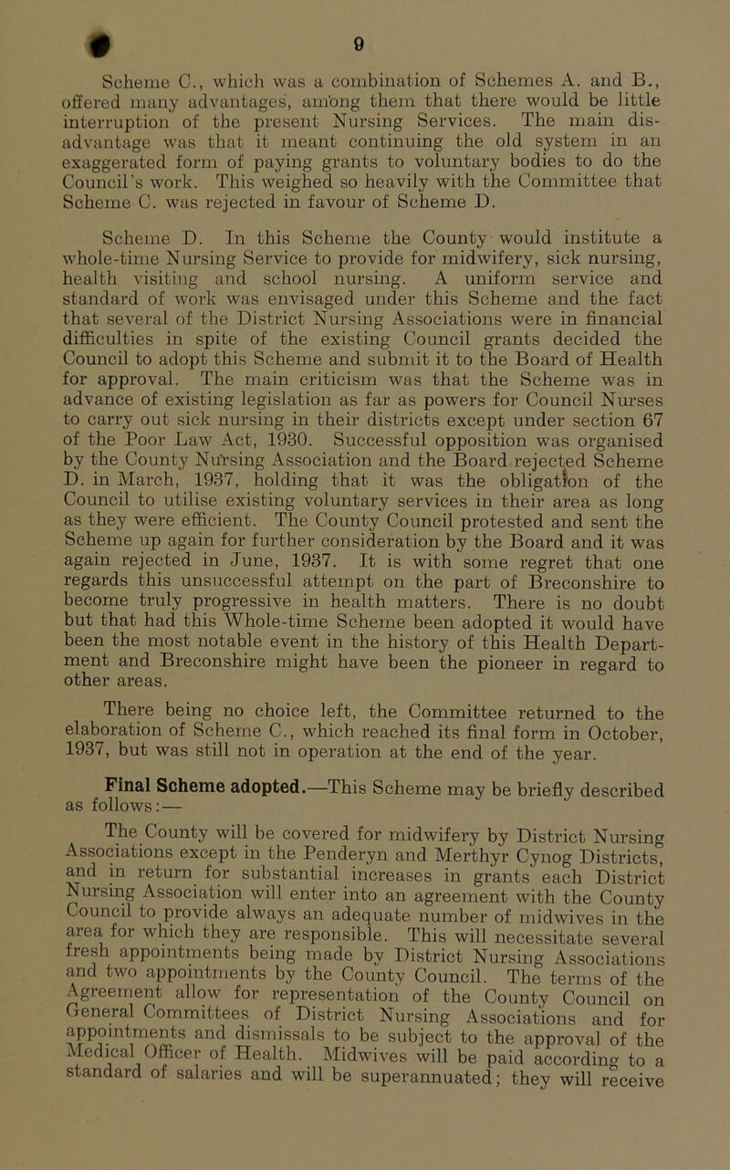 Scheme C., which was a combination of Schemes A. and B., offered many advantages, ambng them that there would be little interruption of the present Nursing Services. The main dis- advantage was that it meant continuing the old system in an exaggerated form of paying grants to voluntary bodies to do the Council’s work. This weighed so heavily with the Committee that Scheme C. was rejected in favour of Scheme D. Scheme D. In this Scheme the County would institute a whole-time Nursing Service to provide for midwifery, sick nursing, health visiting and school nursing. A imiform service and standard of work was envisaged under this Scheme and the fact that several of the District Nursing Associations were in financial difficulties in spite of the existing Council grants decided the Council to adopt this Scheme and submit it to the Board of Health for approval. The main criticism was that the Scheme was in advance of existing legislation as far as powers for Council Nurses to carry out sick nursing in their districts except under section 67 of the Poor Law Act, 1930. Successful opposition was organised by the County NuVsing Association and the Board rejected Scheme D. in March, 1937, holding that it was the obligation of the Council to utilise existing voluntary services in their area as long as they were efficient. The County Council protested and sent the Scheme up again for further consideration by the Board and it was again rejected in June, 1937. It is with some regret that one regards this unsuccessful attempt on the part of Breconshire to become truly progressive in health matters. There is no doubt but that had this Whole-time Scheme been adopted it would have been the most notable event in the history of this Health Depart- ment and Breconshire might have been the pioneer in regard to other areas. There being no choice left, the Committee I’eturned to the elaboration of Scheme C., which reached its final form in October, 1937, but was still not in operation at the end of the year. Final Scheme adopted.—This Scheme may be briefly described as follows: — The County will be covered for midwifery by District Nursing Associations except in the Penderyn and Merthyr Cynog Districts, and in return for substantial increases in grants each District Nursing Association will enter into an agreement with the County Council to provide always an adequate number of midwives in the area for which they are responsible. This will necessitate several fresh appointments being made by District Nursing Associations and two appointments by the County Council. The terms of the Agreement allow for representation of the County Council on General Committees of District Nursing Associations and for appointments and dismissals to be subject to the approval of the Medical Officer of Health. Midwives will be paid according to a standard of salaries and will be superannuated; they will receive