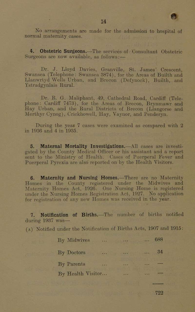 No arrangements are made for the admission to hospital of normal maternity cases. 4. Obstetric Surgeons.—The services of Consultant Obstetric Surgeons are now available, as follows: — Dr. J. Lloyd Davies, Granville, St. James’ Crescent, Swansea (Telephone: Swansea 3874), for the Areas of Builth and Llanwrtyd Wells Urban, and Brecon (Defynock), Builth, and Ystradgynlais Bural. Dr. E. G. Maliphant, 49, Cathedral Eoad, Cardiff (Tele- phone: Cardiff 7473), for the Areas of Brecon, Brynmawr and Hay Urban, and the Eural Districts of Brecon (Llangorse and Merthyr Cynog), Crickhowell, Hay, Vaynor, and Penderyn. During the yeas 7 cases were examined as compared with 2 in 1936 and 4 in 1935. 5. Maternal Mortality Investigations.—All cases are investi- gated by the County Medical Officer or his assistant and a report sent to the Ministry of Health. Cases of Puerperal Fever and Puerperal Pyrexia are also reported on by the Health Visitors. I 6. Maternity and Nursing Homes.—There are no Maternity Homes in the County registered under the Midwives and Maternity Homes Act, 1926. One Nursing Home is registered under the Nursing Homes Eegistration Act, 1927. No application for registration of any new Homes was received in the year. 7. Notification of Births.—The number of births notified during 1937 was— (a) Notified under the Notification of Births Acts, 1907 and 1915: By Midwives ... ... 688 By Doctors ... ... ••• 34 By Parents ... ... ••• — By Health Visitor... ... ••• — 722