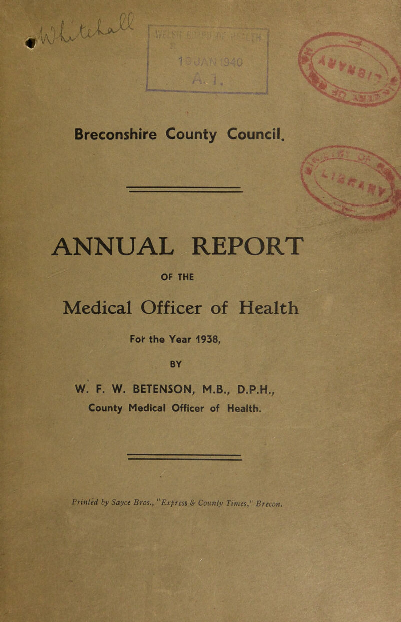 / *¥m, Breconshire County Council. ANNUAL REPORT OF THE Medical Officer of Health Fol* the Year 1938, BY ■'.h' W. F. W. BETENSON, M.B., D.P.H. County Medical Officer of Health. ^ jfi ^ Prinled by Sayce Bros., Express & County Times,'’ Brecon. m • ■ ■ .i • ^ •. ■- ■ < il'- -m : ' • t- ' ^