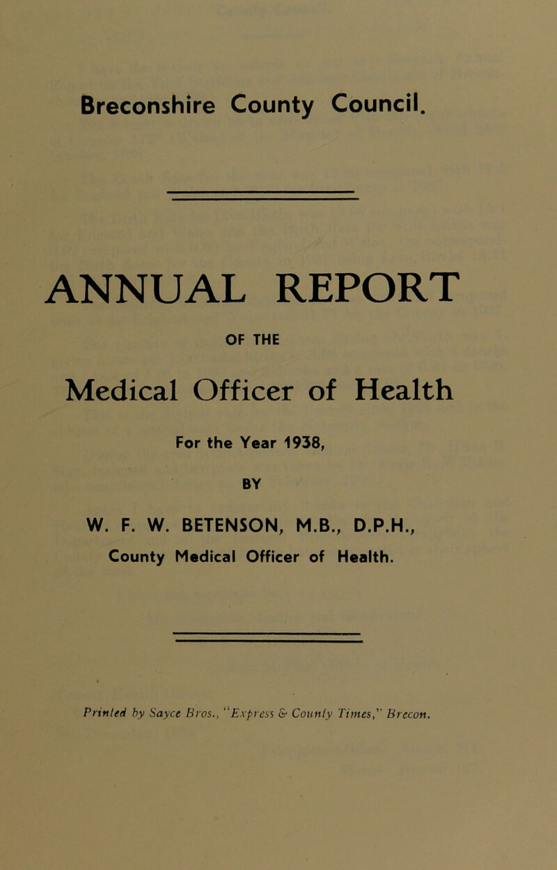 Breconshire County Council. ANNUAL REPORT OF THE Medical Officer of Health For the Year 1938, BY W. F. W. BETENSON, M.B., D.P.H., County Medical Officer of Health. Printed by Sayce Bros., Express & County Times,'' Brecon.