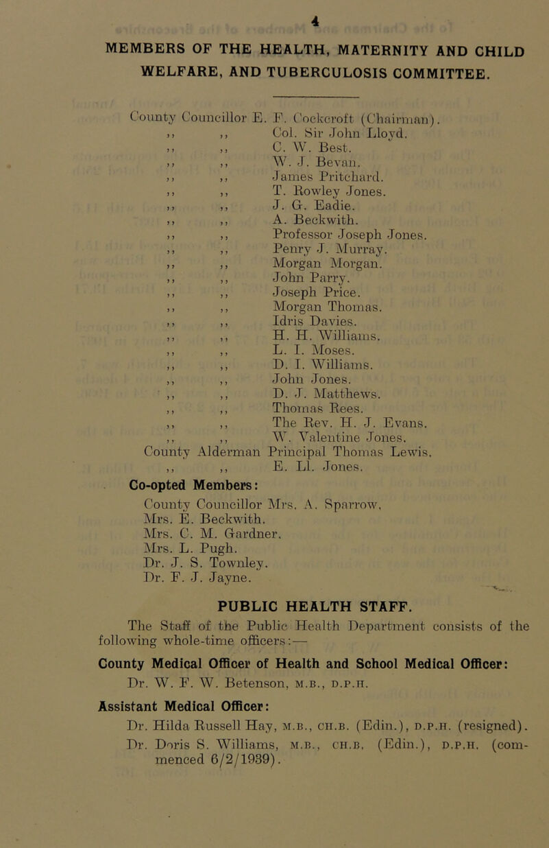 MEMBERS OF THE HEALTH, MATERNITY AND CHILD WELFARE, AND TUBERCULOSIS COMMITTEE. County Councillor E. E. Cockcroft (Chairman). .. ,, Col. Sir John Lloyd. .1 ,, C. W. Best. ,, W. J. Bevaii. ,, James Pritchard. >> ,, T. Rowley Jones. ,, ,, J. G. Eadie. ,, ,, A. Beckwith. ,, ,, Professor Joseph Jones. ,, ,, Penry J. Murray. ,, ,, Morgan Morgan. ,, ,, John Parry. ,, ,, Joseph Price. ,, ,, Morgan Thomas. ,, ,, Idris Davies. ,, ,, H. H. Williams. ,, ,, L. I. Moses. ,, ,, D. I. Williams. ,, ,, John Jones. ,, ,, D. J. Matthews. ,, ,, Thomas Rees. ,, ,, The Rev. H. J. Evans. ,, ,, W. Valentine Jones. County Alderman Principal Thomas Lewis. ,, ,, E. LI. Jones. Co-opted Members: County Councillor Mrs. A. Rparrow, Mrs. E. Beckwith. Mrs. C. M. Gardner. Mrs. L. Pugh. Dr. J. S. Townley. Dr. E. J. Jayne. PUBLIC HEALTH STAFF. The Staff of the Public Health Department consists of the following whole-time officers:— County Medical Officer of Health and School Medical Officer: Dr. W. E. W. Betenson, m.b., d.p.ii. Assistant Medical Officer: Dr. Hilda Russell Hay, m.b., ch.b. (Edin.), d.p.h. (resigned). Dr. Doris S. Williams, m.b., ch.b, (Edin.), d.p.h, (com- menced 6/2/1939).