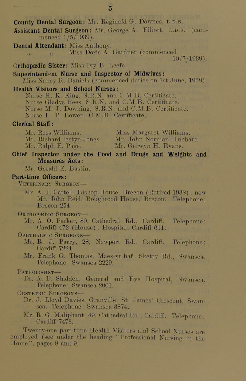 County Dental Surgeon: ]\rr. Reginald Gr. Downes, l.d.s. Assistant Dental Surgeon: Mr. George A. Elliott, l.d.s. (com- menced 1/5/1939). Dental Attendant: Miss Anthony. ,, ,, Miss Doris A. Gardner (commenced 10/7/1939). Orthopaedic Sister: Mias Tvy B. Leefe. Superintend'^nt Nurse and Inspector of Midwives: j\fiss Nancy R. Daniels (commenced duties on 1st dune, 1938). Health Visitors and School Nurses: Xurse H. K. King, S.R.N. and C.IM.B. Certificate. Nurse Gladys Rees, S.R.N. and C.IM.B. Certificate. Nurse M. .f. Downing, S.R.N. and C.IM.B. Certificate. Nurse L. T. Bowen, C.M.B. Certificate. Clerical Staff: ]\Ir. Rees Williams. Miss Margaret Williams. jNIr. Richard lestyn Jones. Mr. John Norman Hubbard. Mr. Ralph E. Page. Air. Gerwyn H. Evans. Chief Inspector under the Food and Drugs and Weights and Measures Acts: Air. Gerald E. Bastin. Part-time Officers: A^eterinary Surgeon— Air. A. J. Cattell, Bishop House, Brecon (Retired 1938) ; now Air. John Reid, Boughrood House, Brecon. Telephone: Brecon 254. ORTiiopiEDic Surgeon— Air. A. 0. Parker, 80, Cathedi*al Rd., Cai’diff. Telephone: Cardiff 472 (House) ; Hospital, Cardiff 611. Ophthalmic Surgeons— Air. R. J. Parry, 28, Newport Rd., Cardiff. Telephone: Cardiff 7224. Air. Frank G. Thomas, Alaes-yr-haf, Sketty Rd., Swansea. Telephone: Swansea 2229. Pathologist— Dr. A. F. Sladden, General and Eye Hospital, Swansea. Telephone: Swansea 2001. Orstetric Surgeons— Dr. J. Lloyd Davies, Granville, St. James’ Crescent, Swan- sea. Telephone: Swansea 3874. Air. R. G. Alaliphant, 49, Cathedral Rd., Cardiff. Telephone- Cardiff 7473. Twenty-one part-time Health A^isitors and School Nurses are employed (see under the heading “Professional Nursing in the