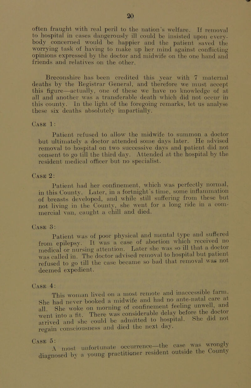 often fraught witli real peril to the nation’s welfare. If removal to hospital in eases dangerously ill could be insisted upon every- body concerned would be happier and the patient saved the worrying task of having to make up her mind against conilicting opinions exin-essed by the doctor and midwife on the one hand and friends and relatives on the other. Breconshire has been credited this year with 7 niatei’iial deaths by the Registrar General, and therefore we must accej)t this figure—actually, one of these we have no knowledge of at all and another was a transferable death which did not occur in this county. In the light of the foregoing remarks, let us analyse these six deaths absolutely impartially. Case 1: Patient refused to allow the midwife to summon a doctoi- but ultimately a doctor attended some days later. He advised removal to hospital on two successive days and patient did not consent to go till the third day. Attended at the hospital by the resident medical officer but no specialist. Case 2: l*atienl had her confinement, which was perfectly noiaual, in this County. Later, in a fortnight’s time, some inflanimation of breasts developed, and while still suffering from these but not living in the County, she went for a long ride in a com- mercial van, caught a chill and died. Case 3: Patient was of poor phvsical and mental type and suffered from epilepsy. It was a case of abortion which received no medical or nursing attention. Later she was so ill that a doctor was called in. The doctor advised removal to hospital but patient refused to go till the case became so bad that removal was not deemed expedient. Case 4: This woman lived on a most remote and inaccessible farm. She had never booked a midwife and had no ante-natal ^ all She woke on morning of conhnement feeling um\ell, and went into a fit. There was considerable delay before the docto airived and she could be admitted to hospital. She did not regain consciousness and died the next day. Case 5: i A most unfortunate occurrence—the case was diagnosed by a young practitioner resident outside the C ounty