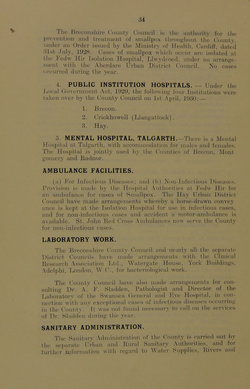 Tlie JU'Bcoiisliii't! ('ouiity Council Ik llic Hutliorily foi- 1,1k* proivenlioii iind treatment of smallpox tliroujj;liout the County, under an Order issued by the Ministry of hlealth, Cardiff, dated 31st July, 1928. C'ases of smallpox which occur ai'e isolated at I he .Fedw Hir Isolation Hospital, Lhvydcoed, under an arrange- ment with the Aberdare Urban District Council. No cases occurred during the year. 4. PUBLIC INSTITUTION HOSPITALS. — Under the Jjocal (io\ernment Act, 1929, the following four Institutions were taken over by the County Council on 1st April, 1930;— 1. Brecon. 2. Crickhowell (Llangattock). 3. Hay. 5. MENTAL HOSPITAL, TALGARTH.—There is a Mental Hospital at Talgarth, with accommodation for males and females. The Hospital is .jointly used by the Counties of Brecon, Mont gomery and Radnor. AMBULANCE FACILITIES. (a) Koi- Infectknis Diseases; and (b) Nou-Infectious Diseases. Brovisioji is made b.y the Hospital Authorities at Ued\\' Hir for an ainbulance for cases of Smallpox. The Hay Urban District Council have made arrangements whereby a horse-drawn convey ance is kej^t at the Isolation Hospital for use in infectious cases, and for non-infectious cases and accident a motor-ambulance is available. St. John Red Cross .Ambulances now serve the County for non-infectious cases. LABORATORY WORK. The Breconshire. County Council and nearly all the sepamte District Councils have made ai-rangements with the Clinical Research Association Ltd., Watergate House, York Buildings, Adelphi, London, W.(L, for bacteriological work. The County Council have also made arrangements for con- sulting Dr. A. F. Sladden, Pathologist and Director of the Laborator.v of the Swansea General and live Hosjhtal, in con- nection with any exceptional cases of infectious diseases occurring ill the County. It was not found necessary to call on the services of Dr. Sladden during the year. SANITARY ADMINISTRATION. The Sanitary Administration of the County is ciirricd out hy the sejiarate Ui-haii and Rural Sanitary .Authorities, and for further information with regard to Water Supplies, Rivers and