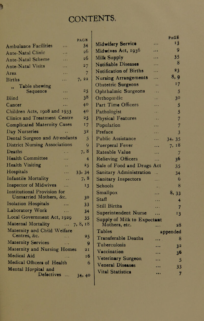 CONTENTS. Ambulance Facilities .■> pAdfc U Ante-Natal Clinic 26 Ante-Natal Scheme 26 Ante-Natal Visits 27 Area 7 Births 7, 22 „ Table shewing Sequence 25 Blind 38 Cancer 40 Children Acts, 1908 and 1933 40 Clinics and Treatment Centre 25 Complicated Maternity Cases 17 Day Nurseries 32 Dental Surgeon and Attendants 5 District Nursing Associations 9 Deaths 7.8 Health Committee 4 Health Visiting 25 Hospitals 53. 34 Infantile Mortality 7. 8 Inspector of Mid wives 13 Institutional Provision for Unmarried Mothers, &c. 30 Isolation Hospitals 33 Laboratory Work 34 Local Government Act, 1929 35 Maternal Mortality ... 7 8, 18 Maternity and Child Welfare Centres, &c. 25 Maternity Services . . 9 Maternity and Nursing Homes 21 Medical Aid 16 Medical Ofhcers of Health 6 Mental Hospital and Defectives ... 34. 40 Midwifery Servici • • i 13 Midwives Act, 1936 • i * 9 Milk Supply ... 35 Notifiable Diseases ... 8 Notification of Births ... 23 Nursing Arrangements • i * 8. 9 Obstetric Surgeons ** 17 Ophthalmic Surgeons ... 5 Orthopaedic • } 30 Part Time Officers ... 5 Pathologist . i 5 Physical Features ... 7 Population ... 7 Preface 3 Public Assistance . . . 34. 35 Puerperal Fever ... 7, 18 Rateable Value . . . 7 Relieving Officers ... 36 Sale of Food and Drugs Act 35 Sanitary Administration 34 Sanitary Inspectors 6 Schools .. 8 Smallpox ... 8, 33 Staff . •. 4 Still Births . •. 7 Superintendent Nurse •. • 13 Supply of Milk to Expectant Mothers, etc. 28 Tables appended Transferable Deaths • • • 8 Tuberculosis • • • 32 Vaccination 36 Veterinary Surgeon • • • 5 Veneral Diseases • • • 33 Vital Statistics