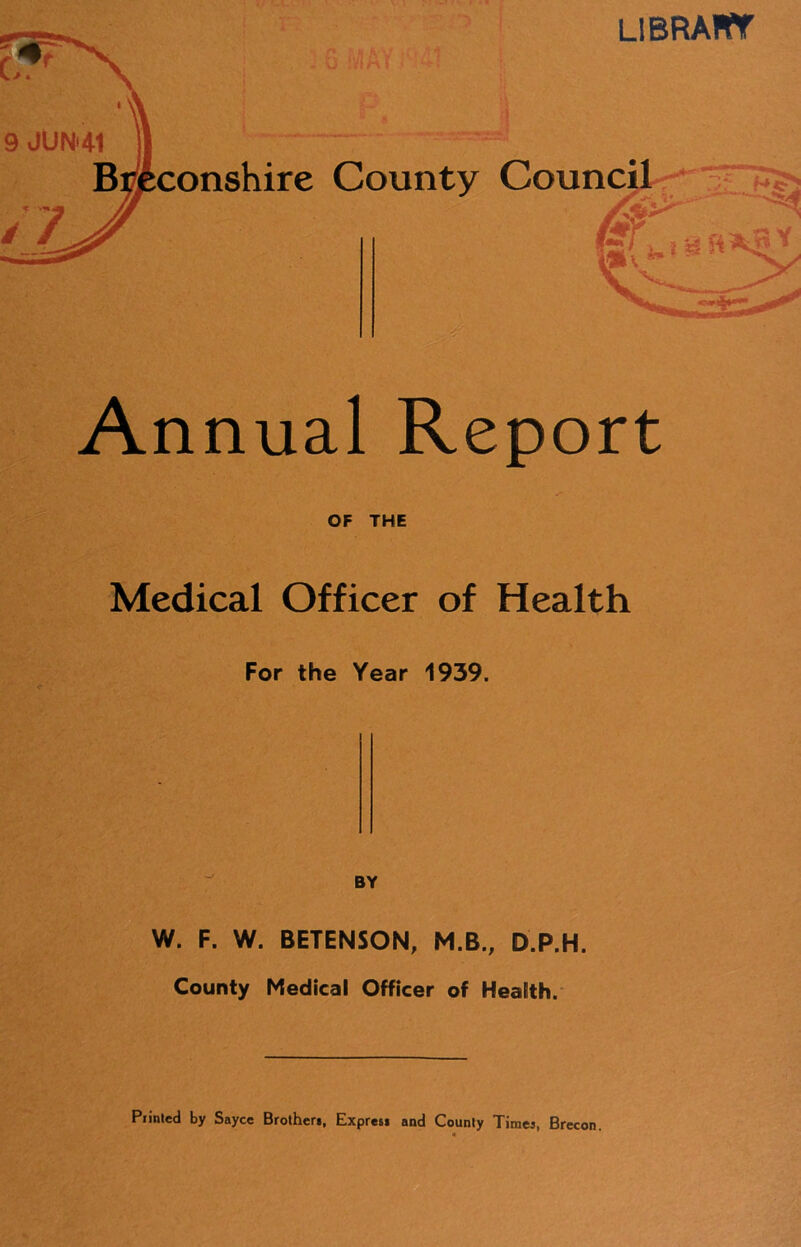 LlBRAIff Annual Report OF THE Medical Officer of Health For the Year 1939. BY W. F. W. BETENSON, M.B., D.P.H. County Medical Officer of Health. Printed by Sayce Brother*, Expres* and County Timei, Brecon.