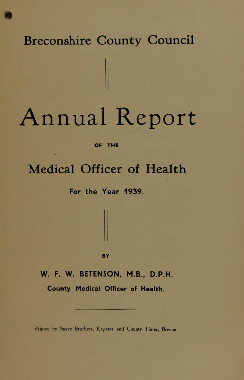 Breconshire County Council Annual Report OF THE Medical Officer of Health ■r For the Year 1939. W. F. W. BETENSON, M.B., D.P.H. County Medical Officer of Health.