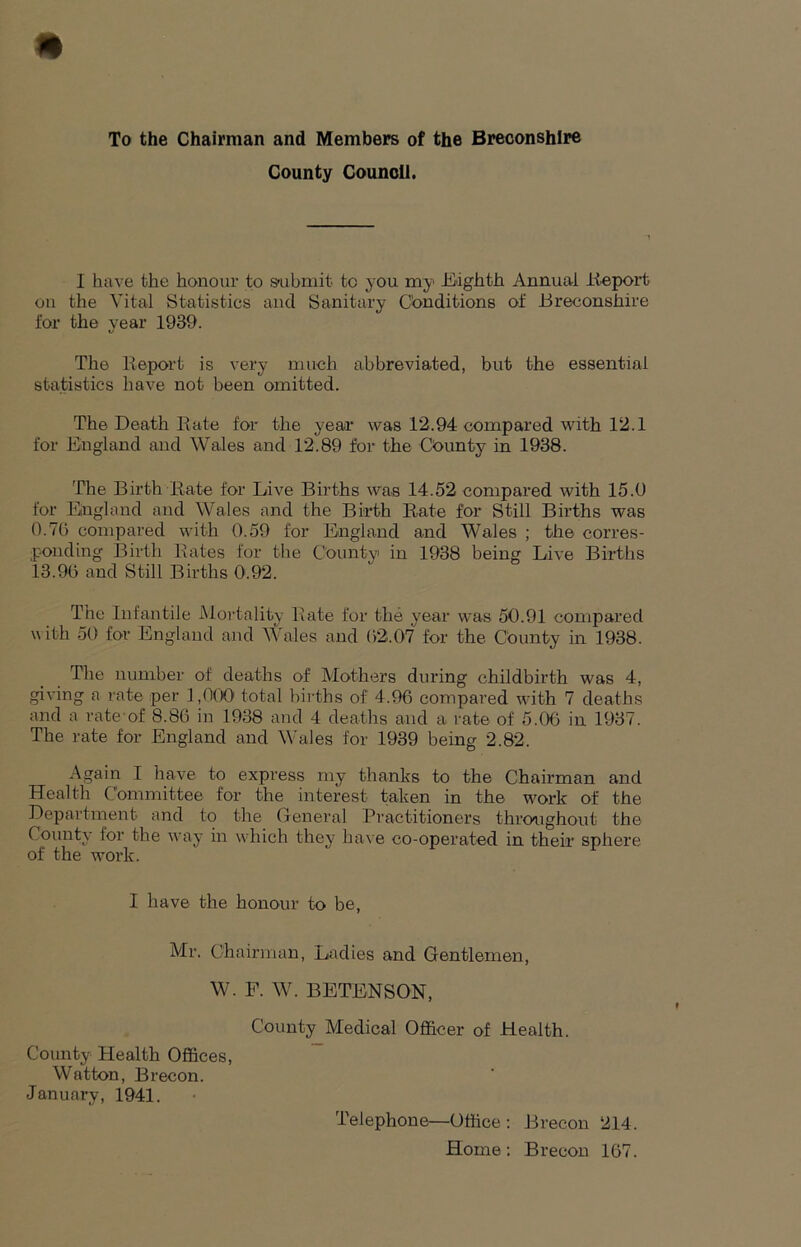 To the Chairman and Members of the Breconshire County Council. I have the honour to submit to you my Eighth Annual Report on the Vital Statistics and Sanitary Conditions of Breconshire for the year 1939. The Report is very much abbreviated, but the essential statistics have not been omitted. The Death Rate for the year was 12.94 compared with 12.1 for England and Wales and 12.89 for the County in 1938. The Birth Rate for Live Births was 14.52 compared with 15.0 for England and Wales and the Birth Rate for Still Births was 0.76 compared with 0.59 for England and Wales ; the corres- ponding Birth Rates for the County in 1938 being Live Births 13.96 and Still Births 0.92. The Infantile Mortality Rate for the year was 50.91 compared u ith 50 for England and Wales and 62.07 for the County in 1938. The number of deaths of Mothers during childbirth was 4, giving a rate per 1,000 total births of 4.96 compared with 7 deaths and a rate-of 8.86 in 1938 and 4 deaths and a rate of 5.06 in 1937. The rate for England and Wales for 1939 being 2.82. Again I have to express my thanks to the Chairman and Health Committee for the interest taken in the work of the Department and to the General Practitioners throughout the County lor the way in which they have co-operated in their sphere of the work. I have the honour to be, Mr. Chairman, Ladies and Gentlemen, W. F. W. BETENSON, County Medical Officer of Health. County Health Offices, Watton, Brecon. January, 1941. Telephone—Office : Brecon 214. Home: Brecon 167.