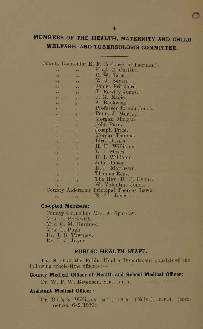 4 MEMBERS OF THE HEALTH, MATERNITY AND CHILD WELFARE, AND TUBERCULOSIS COMMITTEE. County Councillor E. F. Cockcroft (Chairman). >> >) Hugh 0. Christy. .. ,, C. W. Best, i) >> W. J. Bevan. >i ,, James Pritchard. »> ,, T. Rowley Jones. >» ,, J. G. Eadie. ,, ,, A. Beckwith, i) ,, Professor Joseph Jones. ,, Penry J. Murray. .> ,, Morgan Morgan. ,, ,, John Parry. ,, ,, Joseph Price. ,, ,, Morgan Thomas. ,, ,, Idris Davies. ,, ,, H. H. Williams. ,, ,, L. I. Moses. ,, ,, D. I. Williams. ,, ,, John Jones. ,, ,, D. J. Matthews. ,, ,, Thomas Rees. ,, ,, The Rev. H. J. Evans. ,, ,, W. Valentine Jones. County Alderman Principal Thomas Lewis. ,, ,, E. LI. Jones. Co-opted Members: County Councillor Mrs. A. Sparrow. Mrs. E. Beckwith. Mrs. C. M. Gardner. Mrs. L. Pugh. Dr. J. S. Townley. Dr. F. J. Jayne. PUBLIC HEALTH STAFF. The Staff of the Public Health Department consists of the following whole-time officers: — County Medical Officer of Health and School Medical Officer: Dr. W. F. W.. Betenson, m.b., d.p.h. Assistant Medical Officer: Dr. Dn*is S. Williams, m.b., cii.b. (Edin.), D.r.ri. (com- menced 6/2/1939).