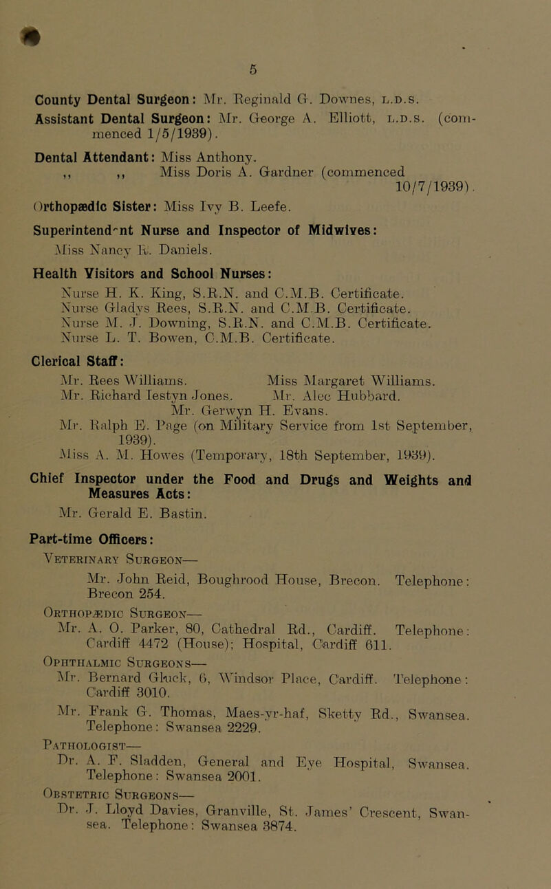 * 6 County Dental Surgeon: Mr. Reginald G. Downes, l.d.s. Assistant Dental Surgeon: Mr. George A. Elliott, l.d.s. (coni raenced 1/5/1939). Dental Attendant: Miss Anthony. ,, ,, Miss Doris A. Gardner (commenced 10/7/1939) Orthopaedic Sister: Miss Ivy B. Leefe. Superintendent Nurse and Inspector of Midwlves: .Miss Nancy R. Daniels. Health Yisitors and School Nurses: Nurse H. K. King, S.R.N. and C.M.B. Certificate. Nurse Gladys Rees, S.R.N. and C.M.B. Certificate. Nurse M. J. Downing, S.R.N. and C.M.B. Certificate. Nurse L. T. Bowen, C.M.B. Certificate. Clerical Staff: Mr. Rees Williams. Miss Margaret Williams. Mr. Richard Iestyn Jones. Mr. Alec Hubbard. Mr. Gerwyn H. Evans. Mr. Ralph E. Rage (on Military Service from 1st September, 1939). Miss A. M. Howes (Temporary, 18th September, 1939). Chief Inspector under the Food and Drugs and Weights and Measures Acts: Mr. Gerald E. Bastin. Part-time Officers: Veterinary Surgeon— Mr. John Reid, Boughrood House, Brecon. Telephone: Brecon 254. Orthopedic Surgeon— Mr. A. 0. Parker, 80, Cathedral Rd., Cardiff. Telephone: Cardiff 4472 (House); Hospital, Cardiff 611. Ophthalmic Surgeons— Mr. Bernard Gluck, 6, Windsor Place, Cardiff. Telephone: Cardiff 3010. Mr. Frank G. Thomas, Maes-yr-haf, Skettv Rd., Swansea. Telephone: Swansea 2229. Pathologist— Dr. A. F. Sladden, General and Eye Hospital, Swansea. Telephone : Swansea 2001. Obstetric Surgeons— Dr. J. Lloyd Davies, Granville, St. James’ Crescent, Swan- sea. Telephone : Swansea 3874.