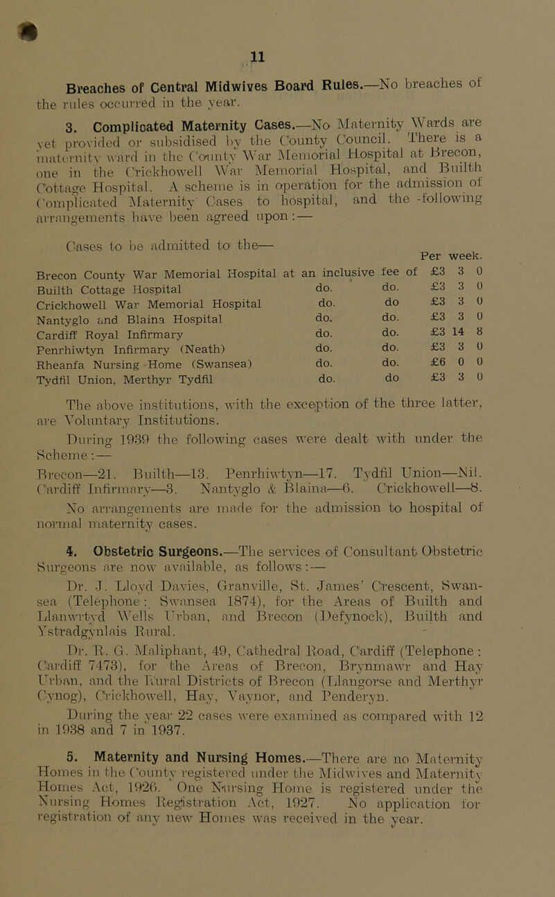 Breaches of Central Midwives Board Rules.—No breaches of the rules occurred in the year. 3. Complicated Maternity Cases.—No Maternity Wards are vet provided or subsidised by the County Council. There is a maternity ward in the County War Memorial Hospital at Brecon, one in the Crickhowell War Memorial Hospital, and Builth Cottage Hospital. A scheme is in operation for the admission ol Complicated Maternity' Cases to hospital, and the -following arrangements have been agreed upon : — Cases to be admitted to the— Builth Cottage Hospital Crickhowell War Memorial Hospital Nantyglo and Blaina Hospital Cardiff Royal Infirmary Penrhiwtyn Infirmary (Neath) Rheanfa Nursing Home (Swansea) Tydfil Union, Merthyr Tydfil Per week. i inclusive fee of £3 3 0 do. do. £3 3 0 do. do £3 3 0 do. do. £3 3 0 do. do. £3 14 8 do. do. £3 3 0 do. do. £6 0 0 do. do £3 3 0 The above institutions, with the exception of the three latter, are Voluntary Institutions. During 1930 the following cases were dealt with under the Scheme: — Brecon—21. Builth—13. Penrhiwtyn—17. Tydfil Union—Nil. Cardiff Infirmary—3. Nantyglo & Blaina—6. Crickhowell—8. No arrangements are made for the admission to hospital of normal maternity cases. 4. Obstetric Surgeons.—The services of Consultant Obstetric Surgeons are now available, as follows: — Dr. -I. Lloyd Davies, Granville, St. James’ Crescent, Swan- sea (Telephone: Swansea 1874), for the Areas of Builth and Llanwrtyd Wells Urban, and Brecon (Defynock), Builth and Ystradgynlais Rural. Dr. R. G. Maliphant, 49, Cathedral Road, Cardiff (Telephone: Cardiff 7473), for the Areas of Brecon, Brynmawr and Hay Urban, and the Rural Districts of Brecon (Llangorse and Merthyr Cynog), Crickhowell, Hay, Vaynor, and Penderyn. During the year 22 cases were examined as compared with 12 in 1938 and 7 in 1937. 5. Maternity and Nursing Homes.—There are no Maternity Homes in the County registered under the Midwives and Maternity Homes Act, 1926. One Nursing Home is registered under the Nursing Homes Registration Act, 1927. No application for registration of any new Homes was received in the year.