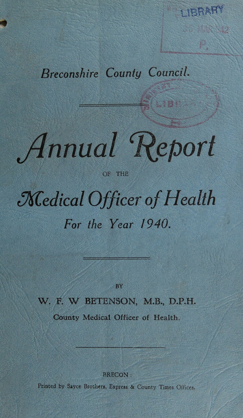 fw — *»‘t Jlnnual Report OF THE oKCedical Officer of Health For the Year 1940. BY W. F. W BETENSON, M.B., D.P.H. County Medical Officer of Health. BRECON : Printed by Sayce Brothers, Express & County Times Offices.