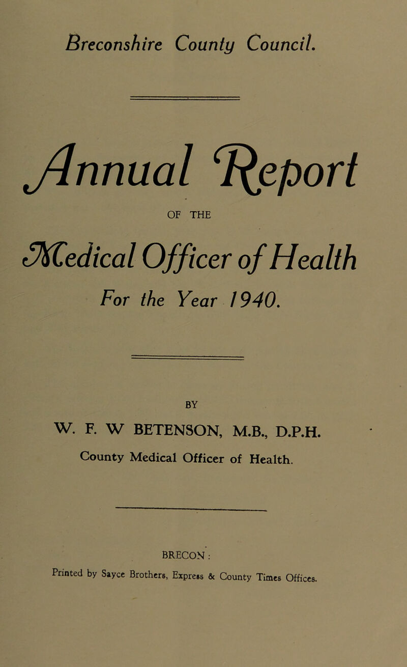 Jhmual Report OF THE Medical Officer of Health For the Year 1940. BY w. F. W BETENSON, M.B., D.P.H. County Medical Officer of Health. BRECON: Printed by Sayce Brothers, Express & County Times Offices.