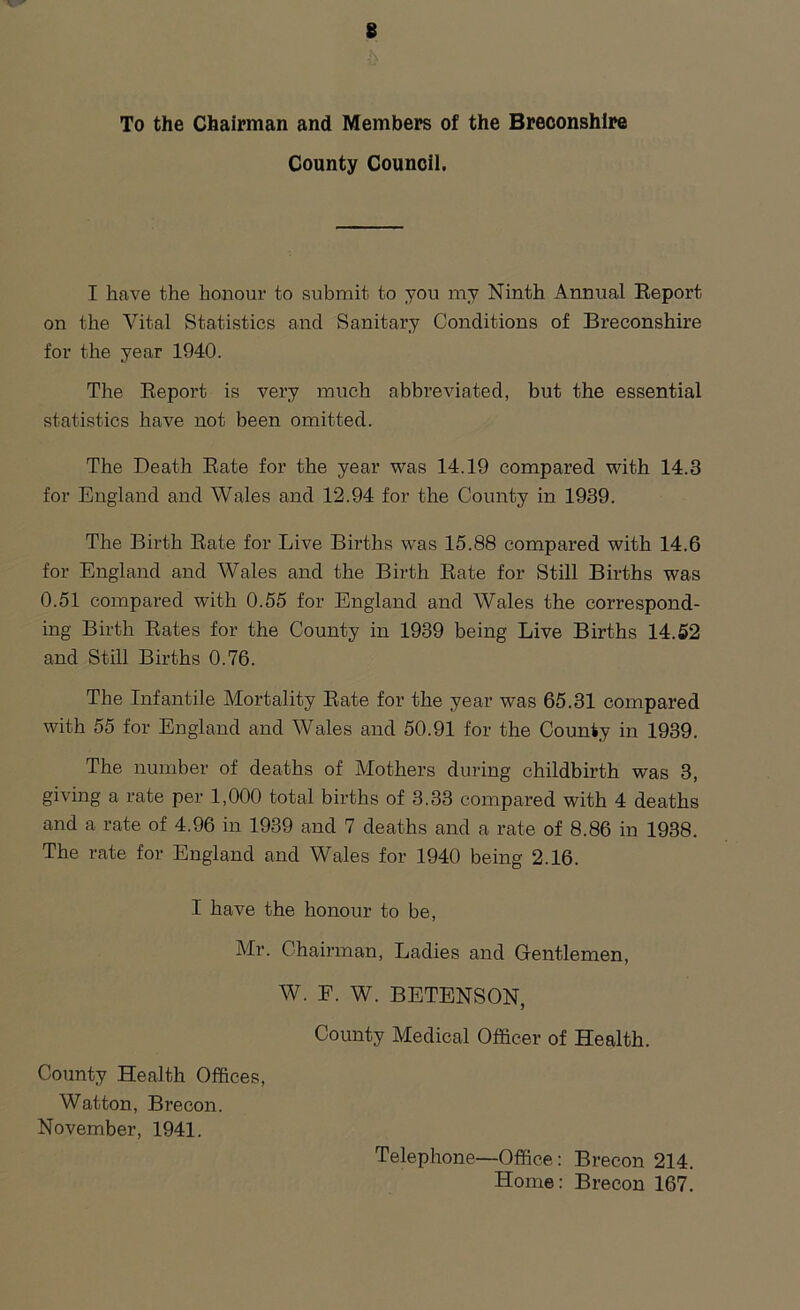 8 To the Chairman and Members of the Breconshire County Council. I have the honour to submit to you my Ninth Annual Report on the Vital Statistics and Sanitary Conditions of Breconshire for the year 1940. The Report is very much abbreviated, but the essential statistics have not been omitted. The Death Rate for the year was 14.19 compared with 14.3 for England and Wales and 12.94 for the County in 1939. The Birth Rate for Live Births was 15.88 compared with 14.6 for England and Wales and the Birth Rate for Still Births was 0.51 compared with 0.55 for England and Wales the correspond- ing Birth Rates for the County in 1939 being Live Births 14.52 and Still Births 0.76. The Infantile Mortality Rate for the year was 65.31 compared with 55 for England and Wales and 50.91 for the County in 1939. The number of deaths of Mothers during childbirth was 3, giving a rate per 1,000 total births of 3.33 compared with 4 deaths and a rate of 4.96 in 1939 and 7 deaths and a rate of 8.86 in 1938. The rate for England and Wales for 1940 being 2.16. I have the honour to be, Mr. Chairman, Ladies and Gentlemen, W. E. W. BETENSON, County Medical Officer of Health. County Health Offices, Watton, Brecon. November, 1941. Telephone—Office: Brecon 214. Home: Brecon 167.