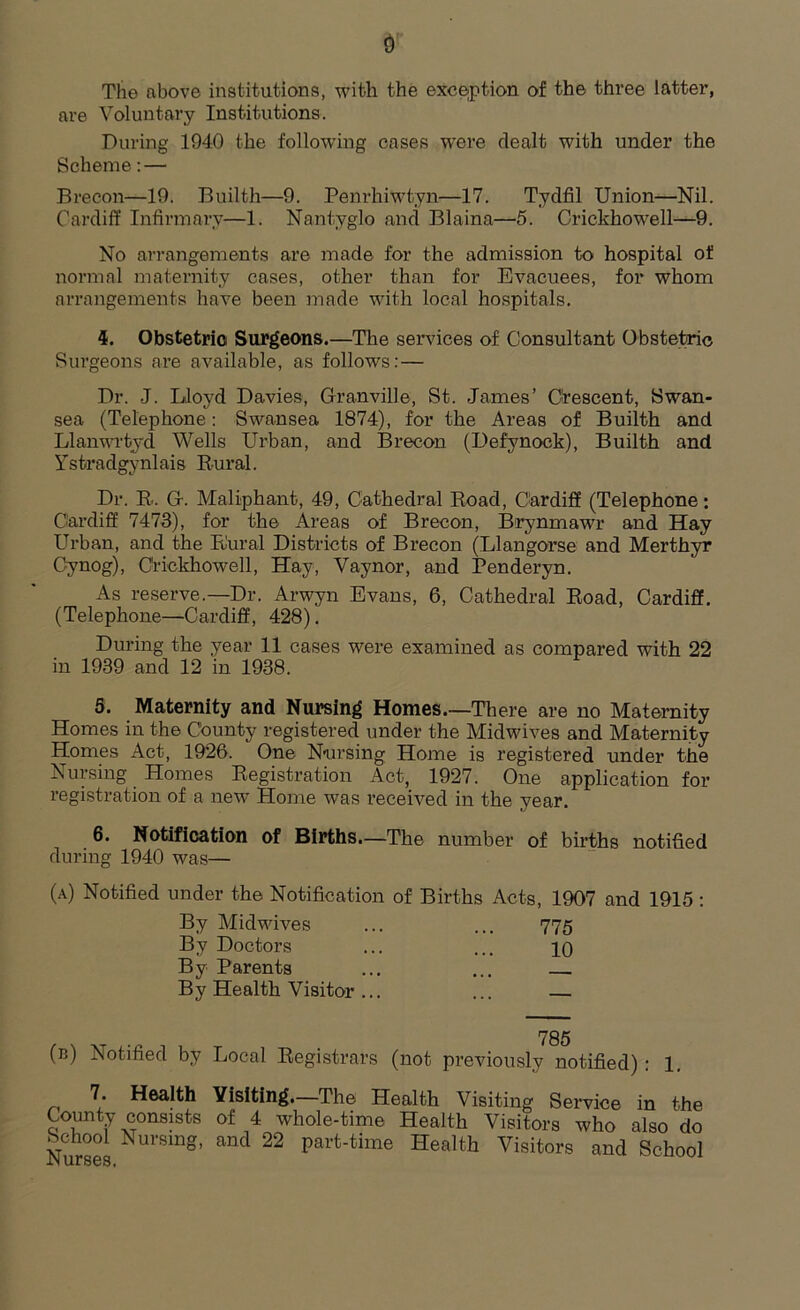 The above institutions, with the exception of the three latter, are Voluntary Institutions. During 1940 the following cases were dealt with under the Scheme: — Brecon—19. Builth—9. Penrhiwtyn—17. Tydfil Union—Nil. Cardiff Infirmary—1. Nantyglo and Blaina—5. Criekhowell—9. No arrangements are made for the admission to hospital of normal maternity cases, other than for Evacuees, for whom arrangements have been made with local hospitals. 4. Obstetric Surgeons.—The services of Consultant Obstetric Surgeons are available, as follows:— Dr. J. Lloyd Davies, Granville, St. James’ Crescent, Swan- sea (Telephone: Swansea 1874), for the Areas of Builth and Llanwrtyd Wells Urban, and Brecon (Defvnock), Builth and Ystradgynlais Rural. Dr. R. G. Maliphant, 49, Cathedral Road, Cardiff (Telephone: Cardiff 7473), for the Areas of Brecon, Brynmawr and Hay Urban, and the Rural Districts of Brecon (Llangorse and Merthyr Cynog), Criekhowell, Hay, Vaynor, and Penderyn. As reserve.—Dr. Arwyn Evans, 6, Cathedral Road, Cardiff. (Telephone—Cardiff, 428). During the year 11 cases were examined as compared with 22 in 1939 and 12 in 1938. 5. Maternity and Nursing Homes.—There are no Maternity Homes in the County registered under the Midwives and Maternity Homes Act, 1926. One Nursing Home is registered under the Nursing Homes Registration Act, 1927. One application for registration of a new Home was received in the year. 6. Notification of Births.—The number of births notified during 1940 was— (a) Notified under the Notification of Births Acts, 1907 and 1915 : (b) Notified by Local Registrars (not previously notified): 1. 7. Health Visiting.—The Health Visit, in o' Sewino i« fho By Midwives By Doctors By Parents By Health Visitor 775 10 785 .r* uises,