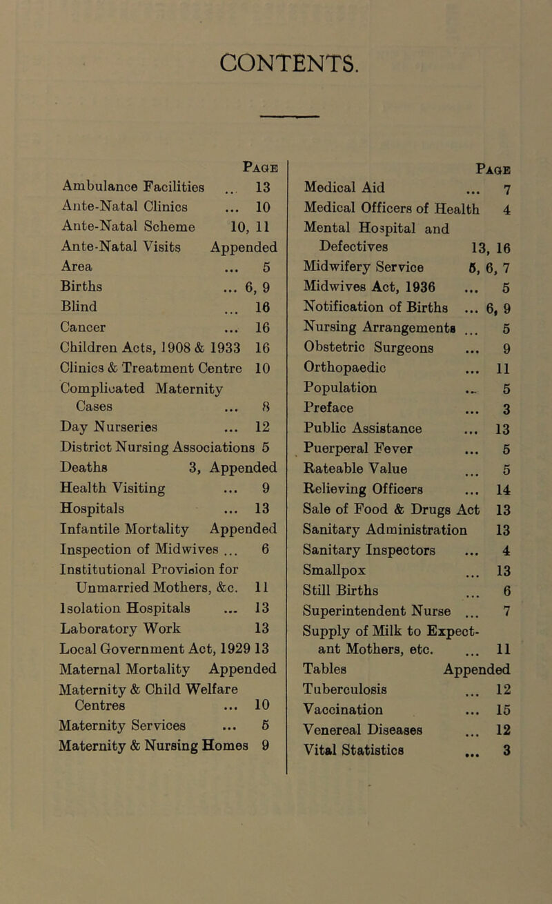 CONTENTS. Page Ambulance Facilities ... 13 Ante-Natal Clinics ... 10 Ante-Natal Scheme 10, 11 Ante-Natal Visits Appended Area ... 5 Births ... 6, 9 Blind ... 16 Cancer ... 16 Children Acts, 1908 & 1933 16 Clinics & Treatment Centre 10 Complicated Maternity Cases ... 8 Day Nurseries ... 12 District Nursing Associations 5 Deaths 3, Appended Health Visiting ... 9 Hospitals ... 13 Infantile Mortality Appended Inspection of Midwives ... 6 Institutional Provision for Unmarried Mothers, &c. 11 Isolation Hospitals ... 13 Laboratory Work 13 Local Government Act, 1929 13 Maternal Mortality Appended Maternity & Child Welfare Centres ... 10 Maternity Services ... 6 Maternity & Nursing Homes 9 Paoe Medical Aid ... 7 Medical Officers of Health 4 Mental Hospital and Defectives 13, 16 Midwifery Service 5, 6, 7 Midwives Act, 1936 ... 5 Notification of Births ... 6, 9 Nursing Arrangements ... 6 Obstetric Surgeons ... 9 Orthopaedic ... 11 Population ... 5 Preface ... 3 Public Assistance ... 13 Puerperal Fever ... 6 Rateable Value ... 5 Relieving Officers ... 14 Sale of Food & Drugs Act 13 Sanitary Administration 13 Sanitary Inspectors ... 4 Smallpox ... 13 Still Births ... 6 Superintendent Nurse ... 7 Supply of Milk to Expect- ant Mothers, etc. ... 11 Tables Appended Tuberculosis ... 12 Vaccination ... 15 Venereal Diseases ... 12