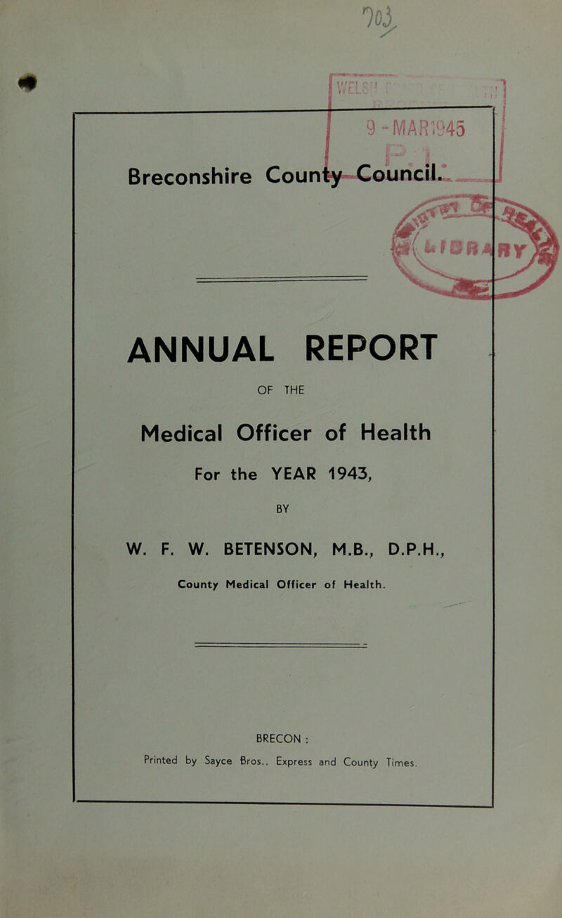 9-MAR1945 P. 1 # Breconshire County Councils y;n p'j ■ WLLl f i ! I ANNUAL REPORT OF THE Medical Officer of Health For the YEAR 1943, BY W. F. W. BETENSON, M.B., D.P.H., Count/ Medical Officer of Health. BRECON : Printed by Sayce Bros.. Express and County Times.