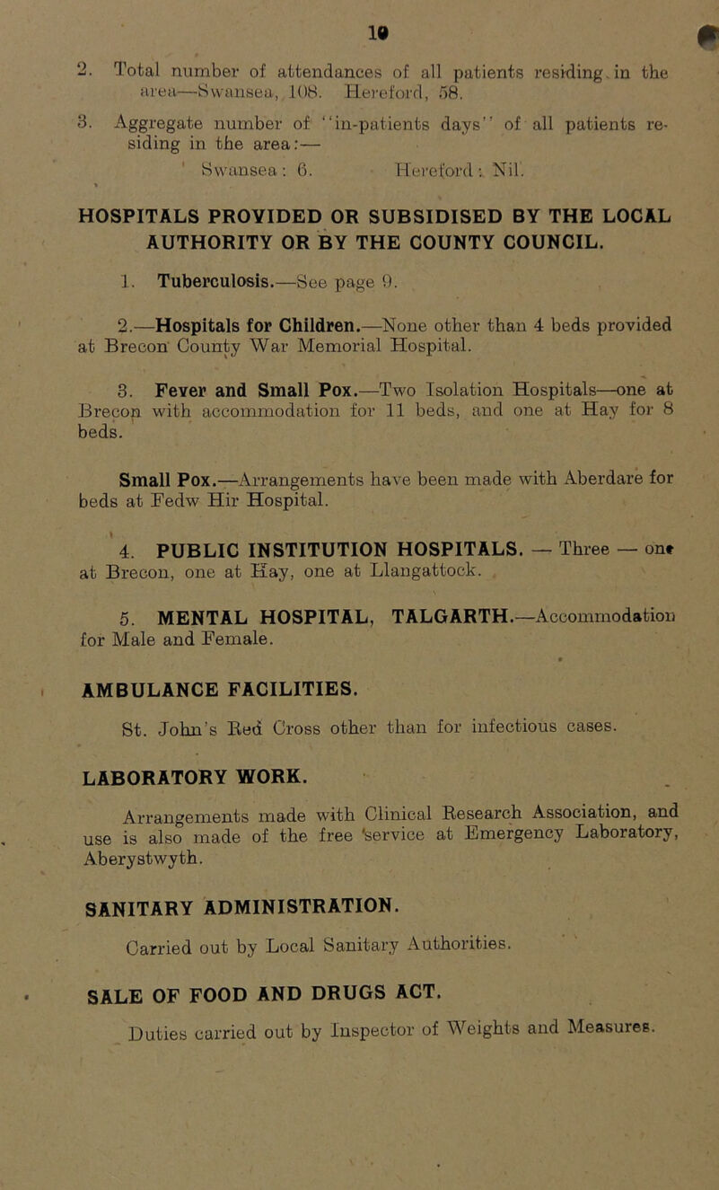 2. Total number of attendances of all patients residing, in the area—Swansea, 108. Hereford, 58. 3. Aggregate number of “in-patients days’’ of all patients re- siding in the area:— Swansea: 6. HerefordNil. % HOSPITALS PROVIDED OR SUBSIDISED BY THE LOCAL AUTHORITY OR BY THE COUNTY COUNCIL. 1. Tuberculosis.—See page 9. 2. —Hospitals for Children.—None other than 4 beds provided at Brecon County War Memorial Hospital. 3. Fever and Small Pox.—Two Isolation Hospitals—one at Brecon with accommodation for 11 beds, and one at Hay for 8 beds. Small Pox.—Arrangements have been made with Aberdare for beds at Fedw Hir Hospital. 4. PUBLIC INSTITUTION HOSPITALS. — Three — on* at Brecon, one at Kay, one at Llangattock. 5. MENTAL HOSPITAL, TALGARTH.—Accommodation for Male and Female. » AMBULANCE FACILITIES. St. John’s Red Cross other than for infectious cases. LABORATORY WORK. Arrangements made with Clinical Research Association, and use is also made of the free 'service at Emergency Laboratory, Aberystwyth. SANITARY ADMINISTRATION. Carried out by Local Sanitary Authorities. SALE OF FOOD AND DRUGS ACT. Duties carried out by Inspector of Weights and Measures.