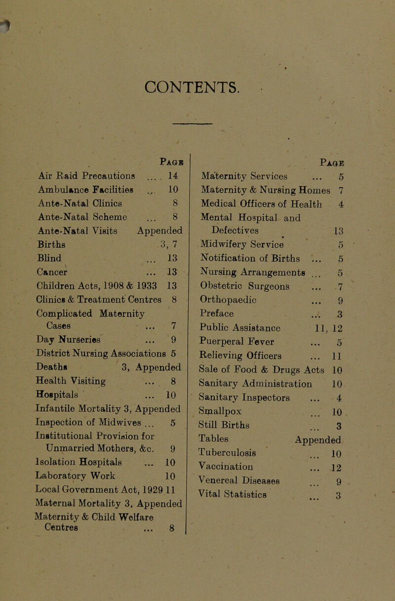 CONTENTS. / Page Air Raid Precautions ... 14 Ambulance Facilities ... 10 Ante-Natal Clinics 8 Ante-Natal Scheme ... 8 Ante-Natal Visits Appended Births 3, 7 Blind ... 13 Cancer ... 13 Children Acts, 1908 & 1933 13 Clinics & Treatment Centres 8 Complicated Maternity Cases ... 7 Day Nurseries ... 9 District Nursing Associations 5 Deaths 3, Appended Health Visiting ... 8 Hospitals ... 10 Infantile Mortality 3, Appended Inspection of Mid wives ... 5 Institutional Provision for Unmarried Mothers, &c. 9 Isolation Hospitals ... 10 Laboratory Work 10 Local Government Act, 1929 11 Maternal Mortality 3, Appended Maternity & Child Welfare Centres ... 8 Page Maternity Services ... 5 Maternity & Nursing Homes 7 Medical Officers of Health 4 Mental Hospital and Defectives 13 Midwifery Service 5 Notification of Births ... 5 Nursing Arrangements ... 5 Obstetric Surgeons ... 7 Orthopaedic ... 9 Preface ... 3 Public Assistance 11, 12 Puerperal Fever ... 5 Relieving Officers ... 11 Sale of Food & Drugs Acts 10 Sanitary Administration 10 Sanitary Inspectors ... 4 Smallpox ... 10 Still Births ... 3 Tables Appended Tuberculosis ... 10 Vaccination ... 12 Venereal Diseases ... 9