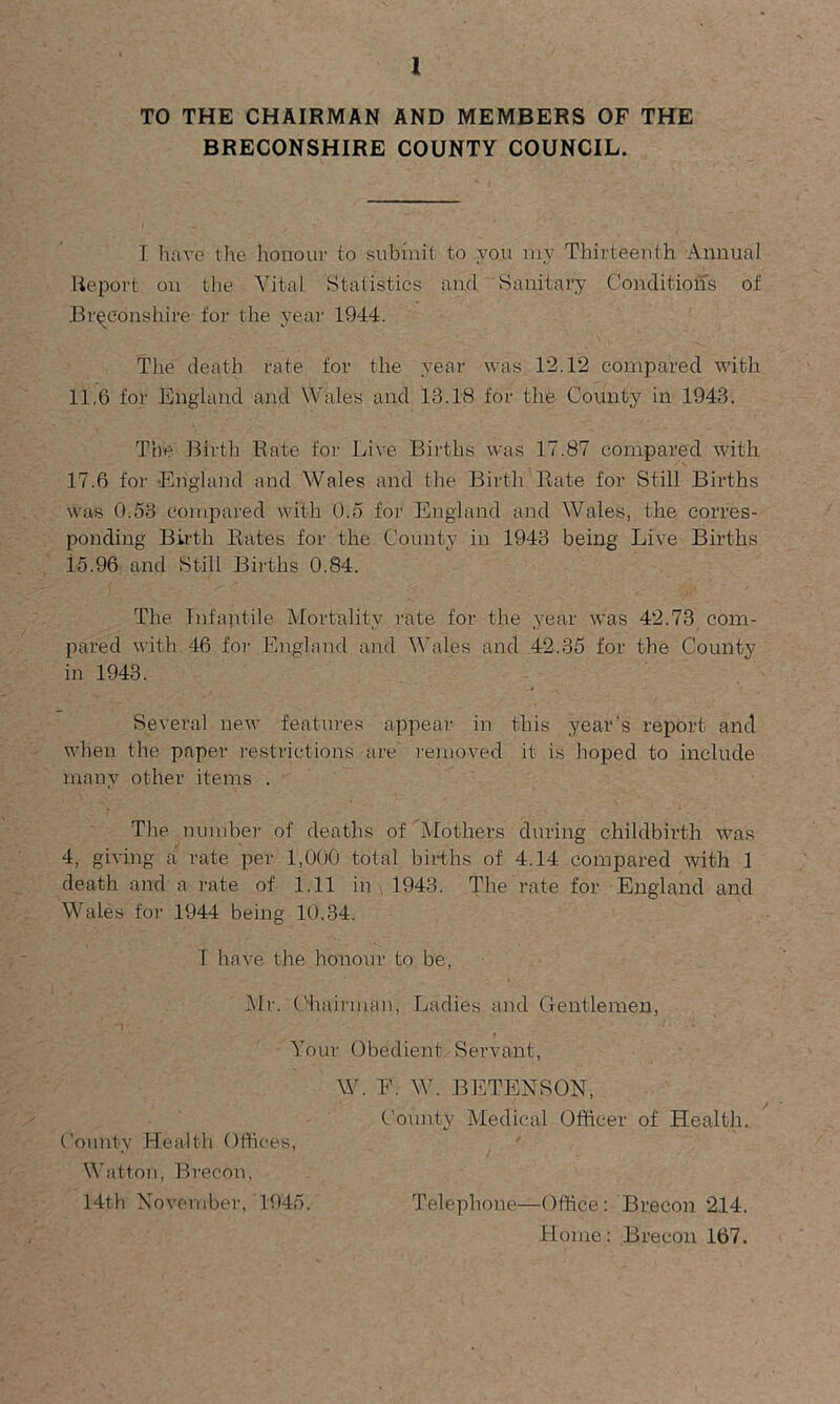 TO THE CHAIRMAN AND MEMBERS OF THE BRECONSHIRE COUNTY COUNCIL. I have the honour to submit to you ray Thirteenth Annual Report on the Vital Statistics and Sanitary Conditions of Breconshire for the year 1944. The death rate for the year was 12.12 compared with 11.6 for England and Wales and 13.18 for the County in 1943. The Birth Rate for Live Births was 17.87 compared with 17.6 for England and Wales and the Birth Rate for Still Births was 0.53 compared with 0.5 for England and Wales, the corres- ponding Birth Rates for the County in 1943 being Live Births i5.96 and Still Births 0.84. The Infantile Mortality rate for the year was 42.73 com- pared with 46 for England and Wales and 42.35 for the County in 1943. Several new features appear in this year's report and when the paper restrictions are removed it is hoped to include many other items . The number of deaths of Mothers during childbirth was 4, giving a rate per 1,000 total births of 4.14 compared with 1 death and a rate of 1.11 in 1943. The rate for England and Wales for 1944 being 10.34. I have the honour to be, Mr. Chairman, Ladies and Gentlemen, Your Obedient Servant, W. F. W. BETENSON, County Medical Officer of Health. County Health Offices, Watton, Brecon, 14th November, 1945. Telephone—Office: Brecon 214. Home: Brecon 167.