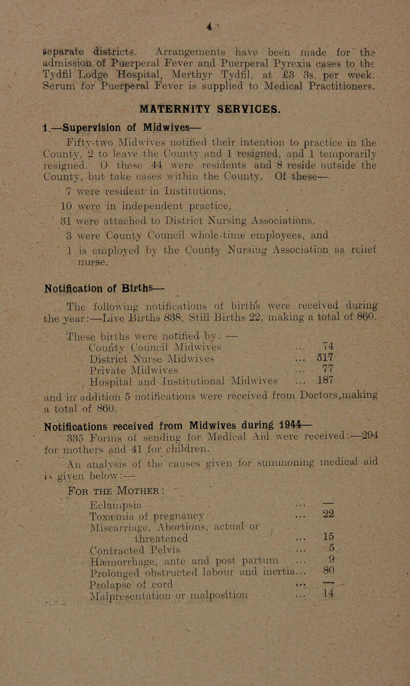 Separate districts. Arrangements have been made for the admission of Puerperal Fever and Puerperal Pyrexia cases to the Tydfil Lodge Hospital, Merthyr Tydfil, at £3 3s. per week. Serum for Puerperal Fever is supplied to Medical Practitioners. MATERNITY SERYICES. 1.—Supervision of Midwives— Fifty-two Midwives notified their intention to practice in the County, 2 to leave the County and 1 resigned, and 1 temporarily resigned. O these 44 were residents and 8 reside outside the County, but take cases within the County. Of these— 7 were resident in Institutions, 10 were in independent practice, 31 were attached to District Nursing Associations, 3 were County Council whole-time employees, and 1 is employed by the County Nursing Association as relief nurse. Notification of Births— The following notifications of birth's were received during the year:—Live Births 838, Still Births 22, making a total of 860. These births wore notified by: — County Council Midwives ... 74 District Nurse Midwives ... 517 Private Midwives ••• 77 Hospital and Institutional Midwives ... 187 and in' addition 5 notifications were received from Doctors,making a total of 860. Notifications received from Midwives during 1944— 335 Forms of sending for Medical Aid were received:—294 for mothers and 41 for children. An analysis of the causes given for summoning medical aid is given below: — For the Mother : Eclampsia Toxaemia of pregnancy Miscarriage, Abortions, actual or threatened Contracted Pelvis Haemorrhage, ante and post partum Prolonged obstructed labour and inertia... Prolapse of cord Malpresentaiion or malposition 22 15 5 9 80 14