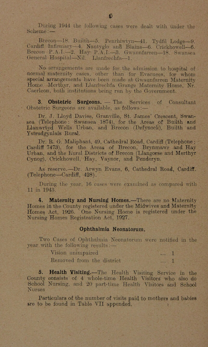 During 1944 the following cases were dealt with under the Scheme: — Brecon—18. Builth—5. Penrhiwtyn—41. Tydfil Lodge—9. Cardiff Infirmary—4. Nantyglo and Blaina—6. C’rickhowell—6. Brecon P./V.T.—2. Hay* P.A.I.—3. Gwaunfarren—18. Swansea General Hospital—Nil. Llanfrechfa—1. No arrangements are made for the admission to hospital of normal maternity cases, other than for Evacuees, for whom special arrangements have been made at Gwaunfarren Maternity5 * 7 Home, Merthyr, and Llanfrechfa Grange Maternity Home, Nr. Caerleon, both institutions being run by the Government. 3. Obstetric Surgeons. — The Services of Consultant Obstetric Surgeons are available, as follows: — Dr. J. Lloyd Davies, Granville, St. James’ Crescent, Swan- sea (Telephone: Swansea 1874), for the Areas of Builth and Llanwrtyd Wells Urban, and Brecon (Defynoc.k), Builth and Yst-radgynlais Rural. Dr. R. G. Maliphant, 49, Cathedral Road, Cardiff (Telephone: Cardiff 7473), for the Areas of Brecon, Brynmawr and Hay Urban, and the Rural Districts of Brecon (Llangorse and Merthyr Cynog), Orickhowell, Hay, Vaynor, and Penderyn. As reserve.—Dr. Arwyn Evans, 6, Cathedral Road, Cardiff. (Telephone—Cardiff, 428). During the vear, 16 cases were examined as compared with 11 in 1943. 4. Maternity and Nursing Homes.—There are no Maternity Homes in the County registered under the Midwives and Maternity Homes Act, 1926. One Nursing Home is registered under the Nursing Homes Registration Act, 1927. Ophthalmia Neonatorum. Two Cases of Ophthalmia Neonatorum were notified in the year with the following results:— Vision unimpaired ... 1 Removed from the district ... 1 5. Health Visiting. —The Health Visiting Service in the County consists of 4 whole-time Health Visitors who also do School Nursing, and 20 part-time Health Visitors and School Nurses Particulars of the number of visits paid to mothers and babies