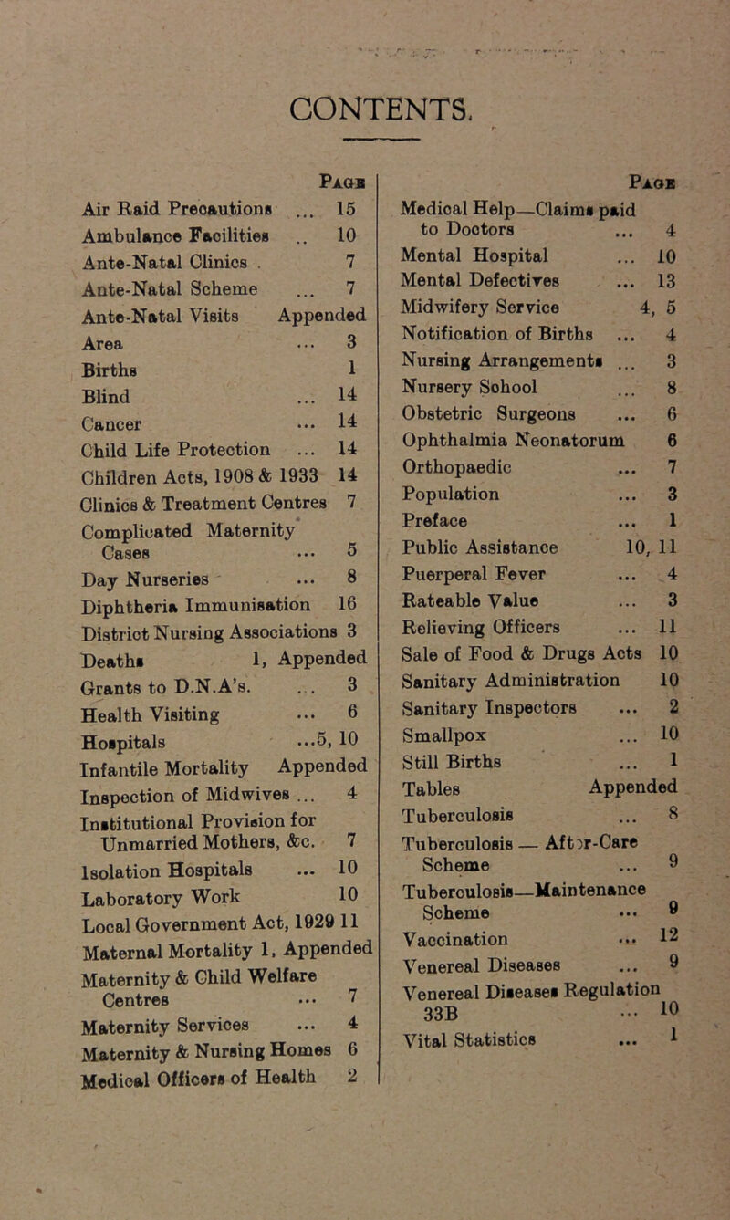 CONTENTS. Air Raid Precautions Ambulance Facilities Ante-Natal Clinics . Ante-Natal Scheme Ante-Natal Visits Area Births Blind Cancer Pagb . 15 10 7 ... 7 Appended ... 3 1 ... 14 ... 14 Child Life Protection ... 14 Children Acts, 1908 & 1933 14 Clinics & Treatment Centres 7 Complicated Maternity Cases ... 5 Day Nurseries ... 8 Diphtheria Immunisation 16 District Nursing Associations 3 Deaths 1, Appended Grants to D.N.A’s. ... 3 Health Visiting ... 6 Hospitals ...5, 10 Infantile Mortality Appended Inspection of Midwives ... 4 Institutional Provision for Unmarried Mothers, &c. 7 Isolation Hospitals ... 10 Laboratory Work 10 Local Government Act, 1929 11 Maternal Mortality 1. Appended Maternity & Child Welfare Centres ... 7 Maternity Services ... 4 Maternity & Nursing Homes 6 Medical Officers of Health 2 Paoe Medical Help—Claims paid to Doctors ... 4 Mental Hospital ... 10 Mental Defectives ... 13 Midwifery Service 4, 5 Notification of Births ... 4 Nursing Arrangements ... 3 Nursery Sohool ... 8 Obstetric Surgeons ... 6 Ophthalmia Neonatorum 6 Orthopaedic ... 7 Population ... 3 Preface ... 1 Public Assistance 10, 11 Puerperal Fever ... 4 Rateable Value ... 3 Relieving Officers ... 11 Sale of Food & Drugs Acts 10 Sanitary Administration 10 Sanitary Inspectors ... 2 Smallpox ... 10 Still Births ... 1 Tables Appended Tuberculosis ... 8 Tuberculosis — Aft^r-Care Scheme ... 9 Tuberculosis—Maintenance Scheme 9 Vaccination ••• 12 Venereal Diseases ... 9 Venereal Diseases Regulation 33B ••• 1°