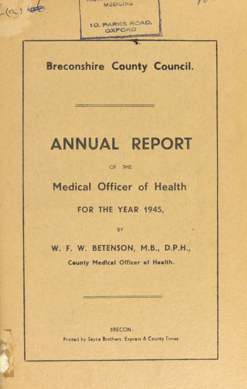 t Q. PARKS «OAO, OXFOKO Breconshire County Council. ANNUAL REPORT OF THE Medical Officer of Health FOR THE YEAR 1945, BY W. F. W. BETENSON, M.B., D.P.H., Ceunty Medical Officer of Health. BRECON: RrinUd by S»yco Brother!, Exprosj & County Tim««,