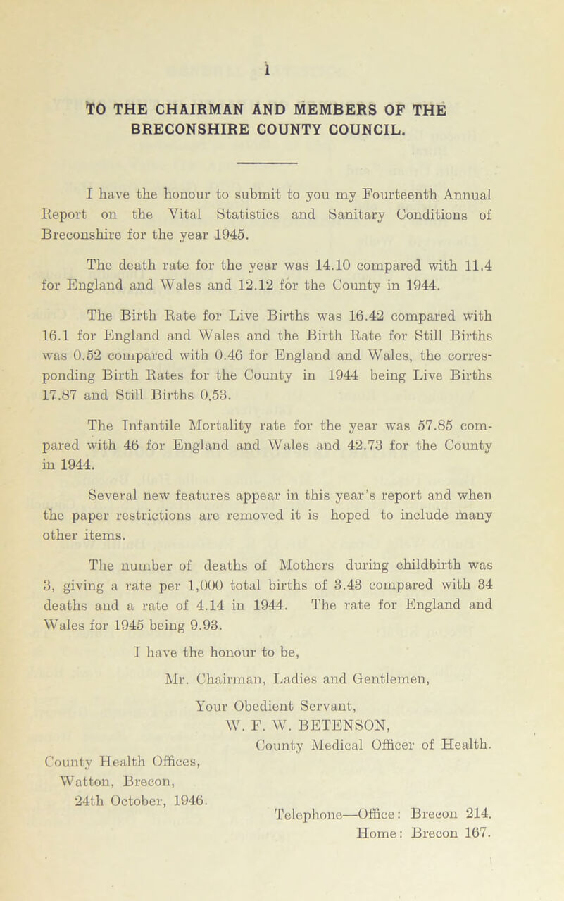 TO THE CHAIRMAN AND MEMBERS OF THE BRECONSHIRE COUNTY COUNCIL. I have the honour to submit to you my Fourteenth Annual Report on the Vital Statistics and Sanitary Conditions of Breconshire for the year 1945. The death rate for the year was 14.10 compared with 11.4 for England and Wales and 12.12 for the County in 1944. The Birth Rate for Live Bh’ths was 16.42 compared with 16.1 for England and Wales and the Birth Rate for Still Births w~as 0.52 compared with 0.46 for England and Wales, the corres- ponding Birth Rates for the County in 1944 being Live Births 17.87 and Still Births 0.58. The Infantile Mortality rate for the year was 57.85 com- pared with 46 for England and Wales and 42.73 for the County in 1944. Several new features appear in this year’s report and when the paper restrictions are removed it is hoped to include many other items. The number of deaths of Mothers during childbirth was 3, giving a rate per 1,000 total births of 3.43 compared with 34 deaths and a rate of 4.14 in 1944. The rate for England and Wales for 1945 being 9.98. I have the honour to be, Mr. Chairman, Ladies and Gentlemen, Your Obedient Servant, W. F. W. BETENSON, County Medical Officer of Health. County Health Offices, Watton, Brecon, 24th October, 1946. Telephone—Office: Brecon 214. Home: Brecon 167.