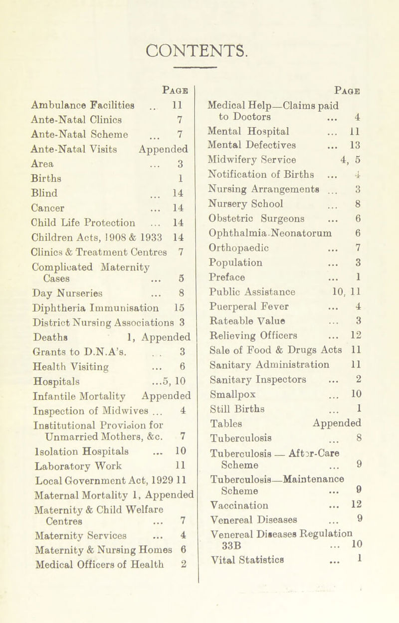 CONTENTS. Page Ambulance Facilities .. 11 Ante-Natal Clinics 7 Ante-Natal Scheme ... 7 Ante-Natal Visits Appended Area ... 3 Births 1 Blind ... 14 Cancer ... 14 Child Life Protection ... 14 Children Acts, ! 908 & 1933 14 Clinics & Treatment Centres 7 Complicated Maternity Cases ... 5 Day Nurseries ... 8 Diphtheria Immunisation 15 District Nursing Associations 3 Deaths 1, Appended Grants to D.N.A’s. . . 3 Health Visiting ... 6 Hospitals ...5, 10 Infantile Mortality Appended Inspection of Midwives ... 4 Institutional Provision for Unmarried Mothers, &c. 7 Isolation Hospitals ... 10 Laboratory Work 11 Local Government Act, 1929 11 Maternal Mortality 1, Appended Maternity & Child Welfare Centres ... 7 Maternity Services ... 4 Maternity & Nursing Homes 6 Medical Officers of Health 2 Page Medical Help—Claims paid to Doctors 4 11 13 4, 5 Mental Hospital Mental Defectives Midwifery Service Notification of Births ... 4 Nursing Arrangements ... 3 Nursery School ... 8 Obstetric Surgeons ... 6 Ophthalmia.Neonatorum 6 Orthopaedic ... 7 Population ... 3 Preface ... 1 Public Assistance 10,11 Puerperal Fever ... 4 Rateable Value ... 3 Relieving Officers ... 12 Sale of Food & Drugs Acts 11 Sanitary Administration 11 Sanitary Inspectors ... 2 Smallpox ... 10 Still Births ... 1 Tables Appended Tuberculosis ... 8 Tuberculosis — Aft^r-Care Scheme ... 9 Tuberculosis—Maintenance Scheme ... 9 Vaccination ... 12 Venereal Diseases ... 9 Venereal Diseases Regulation 33B ... 10 Vital Statistics ... 1