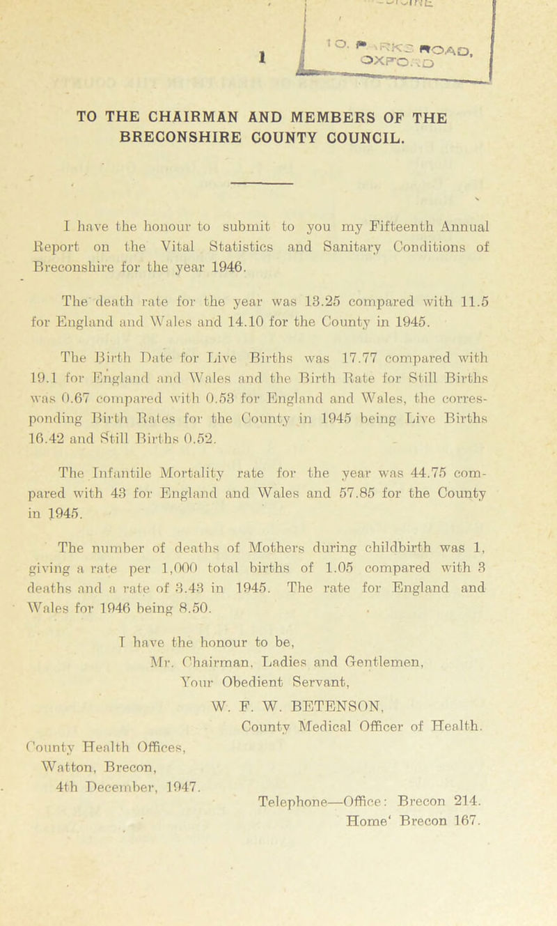 1— 1 tarn**-- TO THE CHAIRMAN AND MEMBERS OF THE BRECONSHIRE COUNTY COUNCIL. I have the honour to submit to you my Fifteenth Annual Report on the Vital Statistics and Sanitary Conditions of Breconshire for the year 1946. The death rate for the year was 13.25 compared with 11.5 for England and Wales and 14.10 for the County in 1945. The Birth Bate for Live Births was 17.77 compared with 19.1 for England and Wales and the Birth Rate for Still Births was 0.67 compared with 0.53 for England and Wales, the corres- ponding Birth Rates for the County in 1945 being Live Births 16.42 and Still Births 0.52. The Infantile Mortality rate for the year was 44.75 com- pared with 43 for England and Wales and 57.85 for the County The number of deaths of Mothers during childbirth was 1, giving a rate per 1,000 total births of 1.05 compared with 3 deaths and a rate of 3.43 in 1945. The rate for England and Wales for 1946 being 8.50. in 1945. T have the honour to be, Mr. Chairman, Ladies and Gentlemen, Your Obedient Servant, W. F. W. BETENSON. County Medical Officer of Health. County Health Offices, Watton, Brecon, 4th December, 1947. Telephone—Office: Brecon 214. Home' Brecon 167.