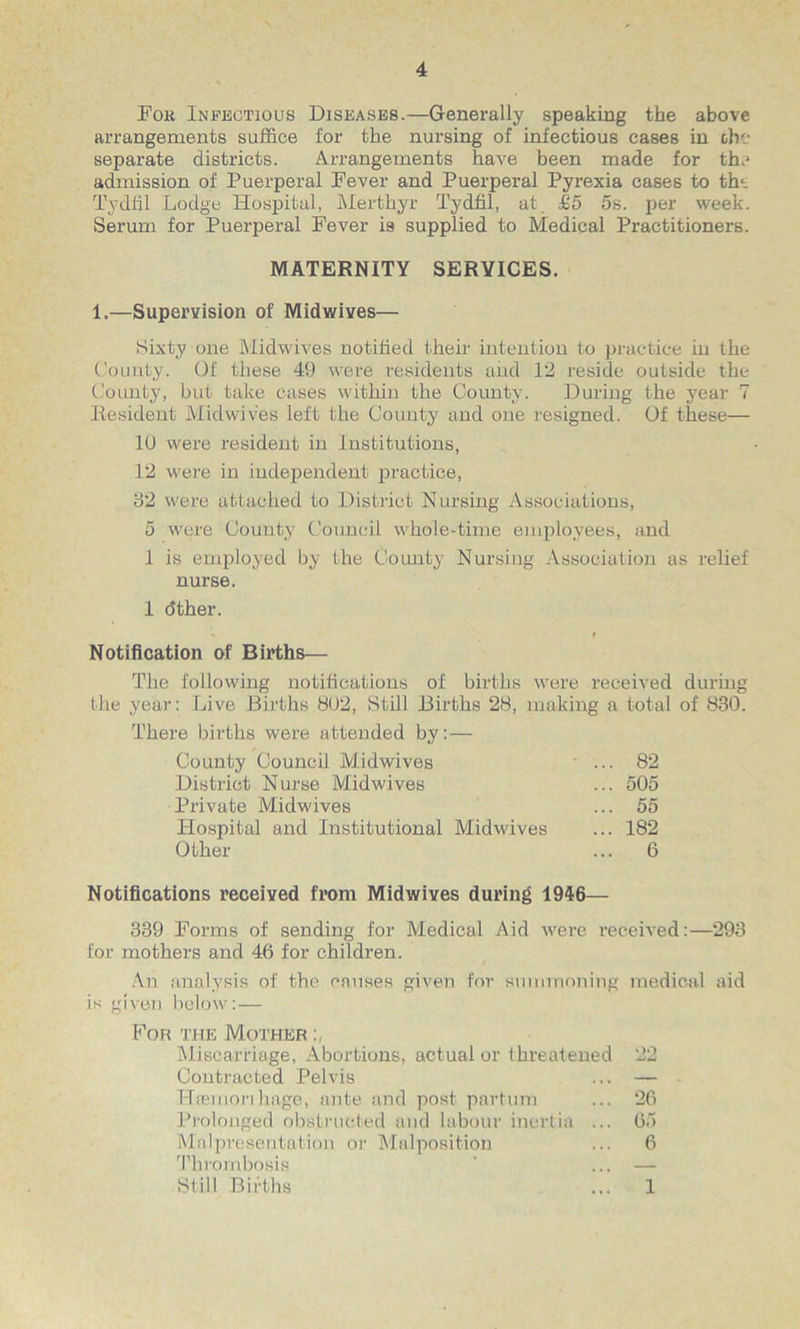 Fok Infectious Diseases.—Generally speaking the above arrangements suffice for the nursing of infectious cases in the separate districts. Arrangements have been made for the admission of Puerperal Fever and Puerperal Pyrexia cases to the Tydfil Lodge Hospital, Merthyr Tydfil, at £5 5s. per week. Serum for Puerperal Fever is supplied to Medical Practitioners. MATERNITY SERVICES. 1.—Supervision of Midwives— Sixty one Midwives notified their intention to practice in the County. Of these 49 were residents and 12 reside outside the County, but take cases within the County. During the year 7 Resident Midwives left the County and one resigned. Of these— 10 were resident in Institutions, 12 were in independent practice, 32 were attached to District Nursing Associations, 5 were County Council whole-time employees, and 1 is employed by the County Nursing Association as relief nurse. 1 dther. * f Notification of Births— The following notifications of births were received during the year: Live Births 802, Still Births 28, making a total of 830. There births were attended by: — County Council Midwives ... 82 District Nurse Mid wives ... 505 Private Midwives ... 55 Hospital and Institutional Midwives ... 182 Other ... 6 Notifications received from Midwives during 1946— 339 Forms of sending for Medical Aid were received:—293 for mothers and 46 for children. An analysis of the causes given for summoning medical aid is given below:— For the Mother Miscarriage, Abortions, actual or threatened 22 Contracted Pelvis ... — Hcemorihuge, ante and post partum ... 26 Prolonged obstructed and Labour inertia ... 65 MalpreSentation or Malposition ... 6 Thrombosis 8(111 Births 1