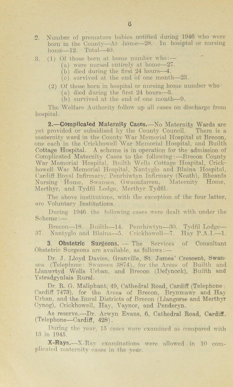 G 2. Number of premature babies notified during 1946 who were bom in the County—At -home—28. In hosiptal or nursing home—12. Total—40. 3. (1) Of those born at home number who:— (a) were nursed entirely at home—27. (b) died during the first 24 hours—4. (c) survived at the end of one month—23. (2) Of those born in hospital or nursing home number who- (a) died during the first 24 hours—3. (b) survived at the end of one month—9. The Welfare Authority follow up all cases on discharge from hospital. 2. —Complicated Maternity Cases.—No Maternity Wards are yet provided or subsidised by the County Council. There is a maternity ward in the County War Memorial Hospital at Brecon, one each in the Crickhowell War Memorial Hospital, and Builth Cottage Hospital. A scheme is in operation for the admission of Complicated Maternity Cases to the following:—Brecon County War Memorial Hospital, Builth Wells Cottage Hospital, Crick- howell War Memorial Hospital, Nantyglo and Blaina Hospital, Cardiff Royal Infirmary, Penrhiwtyn Infirmary (Neath), Bheanfa Nursing Home, Swansea, Gwaunfarren, Maternity Home, Merthyr, and Tydfil Lodge, Merthyr Tydfil. The above institutions, with the exception of the four latter, are Voluntary Institutions. During 1946 the following cases were dealt with under the Scheme: — Brecon—18. Builth—14. Penrhiwtyn—30. Tydfil Lodge— 37. Nantyglo and Blaina—5. Crickhowell—7. Hay P.A.T.—1. 3. Obstetric Surgeons. — The Services of Consultant Obstetric Sui’geons are available, as follows:— Dr. J. Lloyd Davies, Granville, St. James’ Crescent, Swan- sea (Telephone: Swansea 3874), for the Areas of Builth and Llanwrtyd Wells Urban, and Brecon (Defynock), Builth and Ystradgynl ais Ru ral. Dr. R. G-. Maliphant, 49, Cathedral Road, Cardiff (Telephone . Cardiff 7473), for the Areas of Brecon, Brynmawr and Hay Urban, and the Rural Districts of Brecon (Llangorse and Merthyr Cynog), Crickhowell, Hay, Vaynor, and Penderyn. As reserve.—Dr. Arwyn Evans, 6, Cathedral Road, Cardiff. (Telephone—Cardiff, 428). During the year, 15 cases were examined as compared with 13 in 1945. X-Rays.—X-Ray examinations were allowed in 10 com- plicated maternity eases in the year.