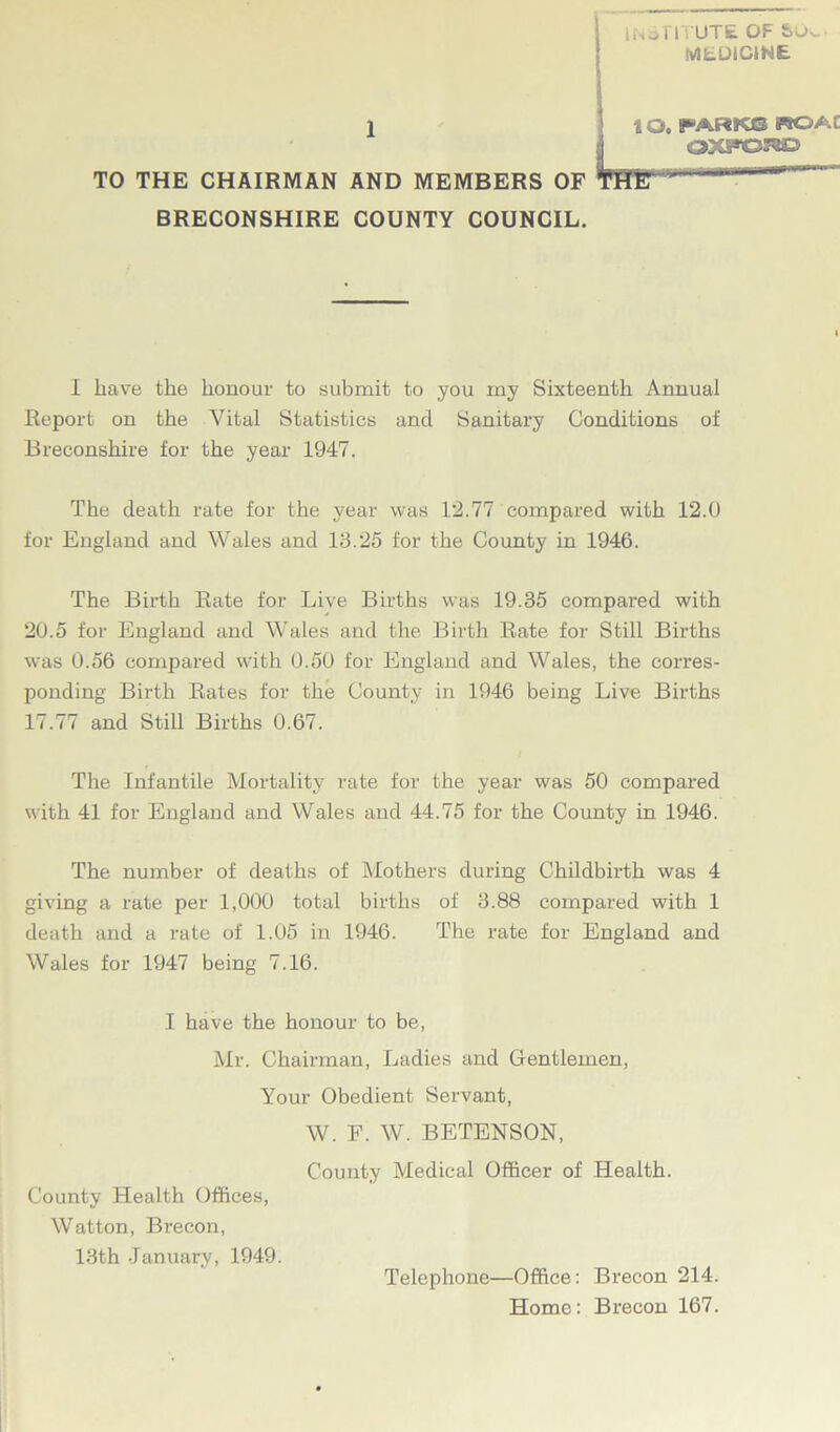 INSTITUTE OF MEDICINE 1 lO, PARK® WO AC TO THE CHAIRMAN AND MEMBERS OF BRECONSHIRE COUNTY COUNCIL. I have the honour to submit to you my Sixteenth Annual Report on the Vital Statistics and Sanitary Conditions of Breconshire for the year 1947. The death rate for the year was 12.77 compared with 12.0 for England and Wales and 13.25 for the County in 1946. The Birth Rate for Live Births was 19.35 compai’ed with 20.5 for England and Wales and the Birth Rate for Still Births was 0.56 compared with 0.50 for England and Wales, the corres- ponding Birth Rates for the County in 1946 being Live Births 17.77 and Still Births 0.67. The Infantile Mortality rate for the year was 50 compared with 41 for England and Wales and 44.75 for the County in 1946. The number of deaths of Mothers during Childbirth was 4 giving a rate per 1,000 total births of 3.88 compared with 1 death and a rate of 1.05 in 1946. The rate for England and Wales for 1947 being 7.16. I have the honour to be, Mr. Chairman, Ladies and Gentlemen, Your Obedient Servant, W. F. W. BETENSON, County Medical Officer of Health. County Health Offices, Watton, Brecon, 13th January, 1949. Telephone—Office: Brecon 214. Home: Brecon 167.