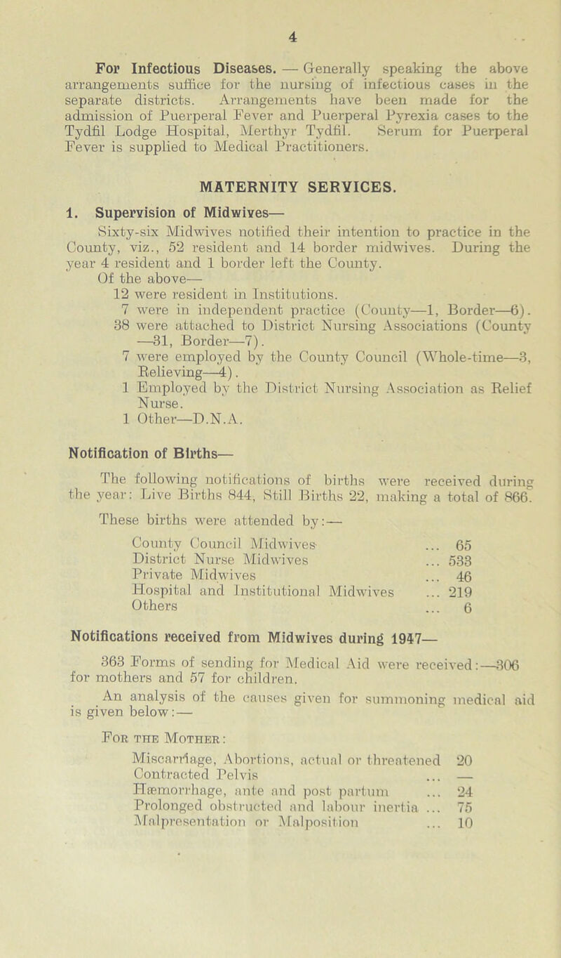 For Infectious Diseases. — Generally speaking the above arrangements suffice for the nursing of infectious cases in the separate districts. Arrangements have been made for the admission of Puerperal Fever and Puerperal Pyrexia cases to the Tydfil Lodge Hospital, Merthyr Tydfil. Serum for Puerperal Fever is supplied to Medical Practitioners. 1. Supervision of Midwives— Sixty-six Midwives notified their intention to practice in the County, viz., 52 resident and 14 border midwives. During the year 4 resident and 1 border left the County. Of the above— 12 were resident in Institutions. 7 were in independent practice (County—1, Border—6). 38 were attached to District Nursing Associations (County —31, Border—7). 7 were employed by the County Council (Whole-time—3, Relieving—4). 1 Employed by the District Nursing Association as Relief Nurse. 1 Other—D.N.A. Notification of Births— The following notifications of births were received during the year: Live Births 844, Still Births 22, making a total of 866! These births were attended by: — Notifications received from Midwives during 1947— 363 Forms of sending for Medical Aid were received:—306 for mothers and 57 for children. An analysis of the causes given for summoning medical aid is given below: — For the Mother: MATERNITY SERVICES. County Council Midwives- District Nurse Midwives Private Midwives Hospital and Institutional Midwives Others 65 533 46 219 6 Miscarriage, Abortions, actual or threatened Contracted Pelvis TRemorrhage, ante and post partum Prolonged obstructed and labour inertia ... Malpresentation or Malposition 20 24 75 10