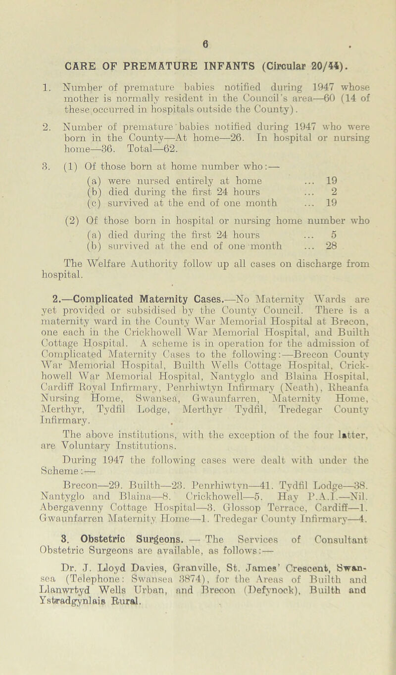 0 CARE OF PREMATURE INFANTS (Circular 20/44). 1. Number of premature babies notified during 1947 whose mother is normally resident in the Council’s area—60 (14 of these occurred in hospitals outside the County). 2. Number of premature' babies notified during 1947 who were bom in the County—At home—26. In hospital or nursing home—36. Total—62. 3. (1) Of those born at home number who: — (a) were nursed entirely at home ... 19 (b) died during the first 24 hours ... 2 (c) survived at the end of one month ... 19 (2) Of those born in hospital or nursing home number who (a) died during the first 24 hours ... o (b) survived at the end of one month ... 28 The Welfare Authority follow up all cases on discharge from hospital. 2.—Complicated Maternity Cases.—No Maternity Wards are yet provided or subsidised by the County Council. There is a maternity ward in the County War Memorial Hospital at Brecon, one each in the Crickhowell War Memorial Hospital, and Builth Cottage Hospital. A scheme is in operation for the admission of Complicated Maternity Cases to the following:—Brecon County War Memorial Hospital, Builth Wells Cottage Hospital, Crick- howell War Memorial Hospital, Nantyglo and Blaina Hospital. Cardiff Royal Infirmary, Penrhiwtyn Infirmary (Neath), Rheanfa Nursing Home, Swansea, Gwaunfarren, Maternity Home, Merthyr, Tydfil Lodge, Merthyr Tydfil, Tredegar County Infirmary. The above institutions, with the exception of the four latter, are Voluntary Institutions. During 1947 the following cases were dealt with under the Scheme: — Brecon—29. Builth—23. Penrhiwtyn—41. Tydfil Lodge—38. Nantyglo and Blaina—H. Crickhowell—5. Hay P.A.I.—Nil. Abergavenny Cottage Hospital—3. Glossop Terrace, Cardiff—1. Gwaunfarren Maternity Home—1. Tredegar County Infirmary—4. 3. Obstetric Surgeons. — The Services of Consultant Obstetric Surgeons are available, as follows: — Dr. J. Lloyd Davies, Granville, St. James’ Crescent, Swan- sea (Telephone: Swansea 3874), for the Areas of Builth and Llanwrtyd Wells Urban, and Brecon (Defynoek), Builth and Ysferadgynlais Rairal.