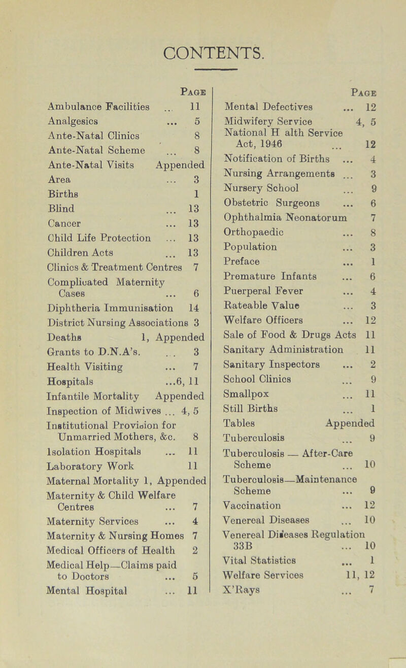 CONTENTS. Page ... 11 ..» 5 8 8 Appended ... 3 Ambulance Facilities Analgesics Ante-Natal Clinics Ante-Natal Scheme Ante-Natal Visits Area Births 1 Blind ... 13 Cancer ... 13 Child Life Protection ... 13 Children Acts ... 13 Clinics & Treatment Centres 7 Complicated Maternity Cases ... 6 Diphtheria Immunisation 14 District Nursing Associations 3 Deaths 1, Appended Grants to D.N.A’s. ... 3 Health Visiting ... 7 Hospitals ...6, 11 Infantile Mortality Appended Inspection of Midwives ... 4, 5 Institutional Provioion for Unmarried Mothers, &c. 8 Isolation Hospitals ... 11 Laboratory Work 11 Maternal Mortality 1, Appended Maternity & Child Welfare Centres ... 7 Maternity Services ... 4 Maternity & Nursing Homes 7 Medical Officers of Health 2 Medical Help—Claims paid to Doctors Mental Hospital 5 11 Page Mental Defectives ... 12 Midwifery Service 4, 5 National H alth Service Act, 1946 ... 12 Notification of Births ... 4 Nursing Arrangements ... 3 Nursery School ... 9 Obstetric Surgeons ... 6 Ophthalmia Neonatorum 7 Orthopaedic ... 8 Population ... 3 Preface ... 1 Premature Infants ... 6 Puerperal Fever ... 4 Rateable Value ... 3 Welfare Officers ... 12 Sale of Food & Drugs Acts 11 Sanitary Administration 11 Sanitary Inspectors ... 2 School Clinics ... 9 Smallpox ... 11 Still Births ... 1 Tables Appended Tuberculosis ... 9 Tuberculosis — After-Care Scheme ... 10 Tuberculosis—Maintenance Scheme ... 9 Vaccination ... 12 Venereal Diseases ... 10 Venereal Diseases Regulation 33B ... 10 Vital Statistics ... 1 Welfare Services 11, 12 X’Rays ... 7