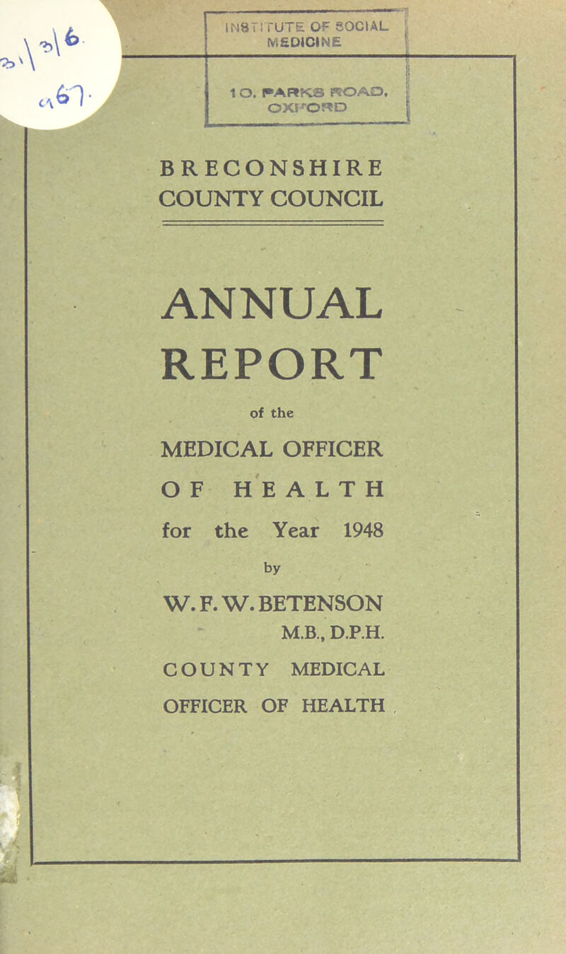 INSTITUTE OF SOCIAL MEDICINE 1 O. PARKS KOAD, OXFORD BRECONSHIRE COUNTY COUNCIL ANNUAL REPORT of the MEDICAL OFFICER OF HEALTH for the Year 1948 by W. F. W. BETENSON M.B., D.P.H. COUNTY MEDICAL OFFICER OF HEALTH