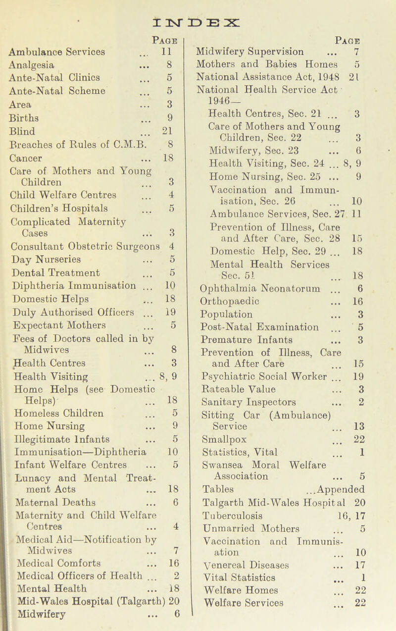 IMDEX Page Ambulance Services 11 Analgesia S Ante-Natal Clinics 5 Ante-Natal Scheme 5 Area 3 Births 9 Blind 21 Breaches of Rules of C.M.B. S Cancer 18 Care of Mothers and Young Children 3 Child Welfare Centres 4 Children’s Hospitals 5 Complicated Maternity Cases 3 Consultant Obstetric Surgeons 4 Day Nurseries 5 Dental Treatment 5 Diphtheria Immunisation ... 10 Domestic Helps 18 Duly Authorised Officers ... 19 Expectant Mothers 5 Fees of Doctors called in by Midwives 8 Health Centres 3 Health Visiting 8,9 Home Helps (see Domestic Helps) 18 Homeless Children 5 Home Nursing 9 Illegitimate Infants 5 Immunisation—Diphtheria 10 Infant Welfare Centres 5 Lunacy and Mental Treat- ment Acts 18 Maternal Deaths 6 Maternity and Child Welfare Centres 4 Medical Aid—Notification by Midwives 7 Medical Comforts 16 Medical Officers of Health ... 2 Mental Health 18 Mid-Wales Hospital (Talgarth) 20 Midwifery ... 6 Page Midwifery Supervision ... 7 Mothers and Babies Homes 5 National Assistance Act, 1948 21 National Health Service Act 1946- Health Centres, Sec. 21 ... 3 Care of Mothers and Young Children, Sec. 22 ... 3 Midwifery, Sec. 23 ... 6 Health Visiting, Sec. 24 ... 8, 9 Home Nursing, Sec. 25 ... 9 Vaccination and Immun- isation, Sec. 26 ... 10 Ambulance Services, Sec. 27 11 Prevention of Illness, Care and After Care, Sec. 28 15 Domestic Help, Sec. 29 ... IS Mental Health Services Sec. 51 ... 18 Ophthalmia Neonatorum ... 6 Orthopaedic ... 16 Population ... 3 Post-Natal Examination ... 5 Premature Infants ... 3 Prevention of Illness, Care and After Care ... 15 Psychiatric Social Worker ... 19 Rateable Value ... 3 Sanitary Inspectors ... 2 Sitting Car (Ambulance) Service ... 13 Smallpox ... 22 Statistics, Vital ... 1 Swansea Moral Welfare Association ... 5 Tables ...Appended Talgarth Mid-Wales Hospit al 20 Tuberculosis 16, 17 Unmarried Mothers ... 5 Vaccination and Immunis- ation ... 10 Venereal Diseases ... 17 Vital Statistics ... 1 Welfare Homes ... 22 Welfare Services ... 22