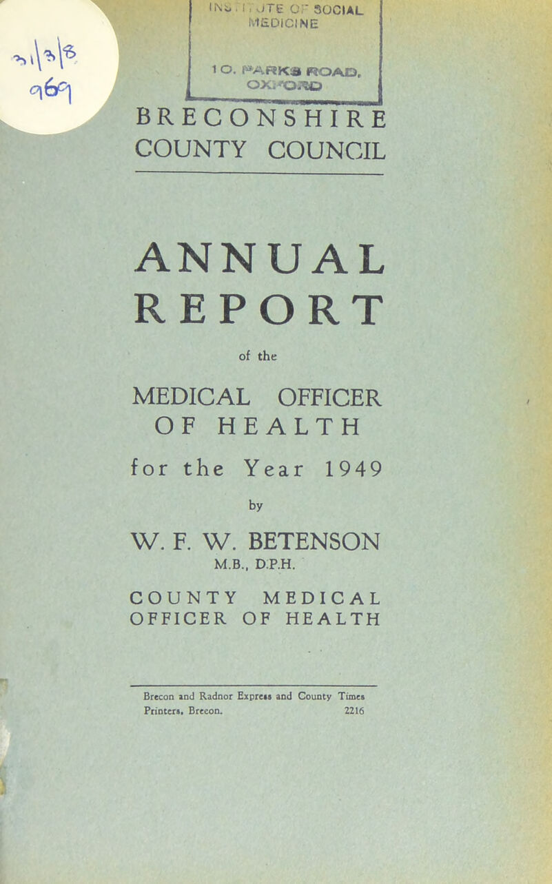 INt* 11 viTE or SOCIAL MEDICINE 1 O. PARKS ROAD, ox.^o.\o BRECONSHIRE COUNTY COUNCIL ANNUAL REPORT of the MEDICAL OFFICER OF HEALTH for the Year 1949 by W. F. W. BETENSON M.B., D.P.H. COUNTY MEDICAL OFFICER OF HEALTH i Brecon and Radnor Express and County Times Printers, Breeon. 2216