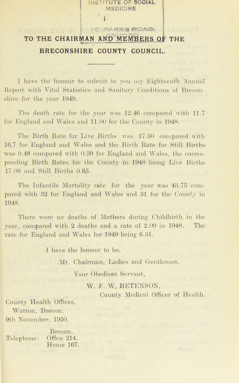 \ INSTITUTE OT SOOIIAL MEDICINE ' 1 j lO.PARKSKO^ TO THE CHAIRMAN AND MEMBERS THE BRECONSHIRE COUNTY COUNCIL. I have the honour to submit to you my Eighteenth Annual Report with Vital Statistics and Sanitary Conditions of Brecon shire for the year 1949. The death rate for the year was 12.46 compared with 11.7 for England and Wales and 11.00 for the County in 1948. The Birth Rate for Live Births was 17.80 compared with 16.7 for England and Wales and the Birth Rate for Still Births was 0.48 compared with 0.39 for England and Wales, the corres- ponding Birth Rates for the County in 1948 being Live Births 17.09 and Still Births 0.65. The Infantile Mortality rate for the year was 48.75 com- pared with 32 for England and Wales and 31 for the County in There were no deaths of Mothers during Childbirth in the year, compared with 2 deaths and a rate of 2.09 in 1948. The rate for England and Wales for 1949 being 6.81. 1948. I have the honour to be, Mr. Chairman, Ladies and Gentlemen, Your Obedient Servant, W. F. W. BETENSON, County Medical Officer of Health. County Health Offices, Watton, Brecon. 9th November, 1950. Brecon. Telephone: Office 214. Home 167.