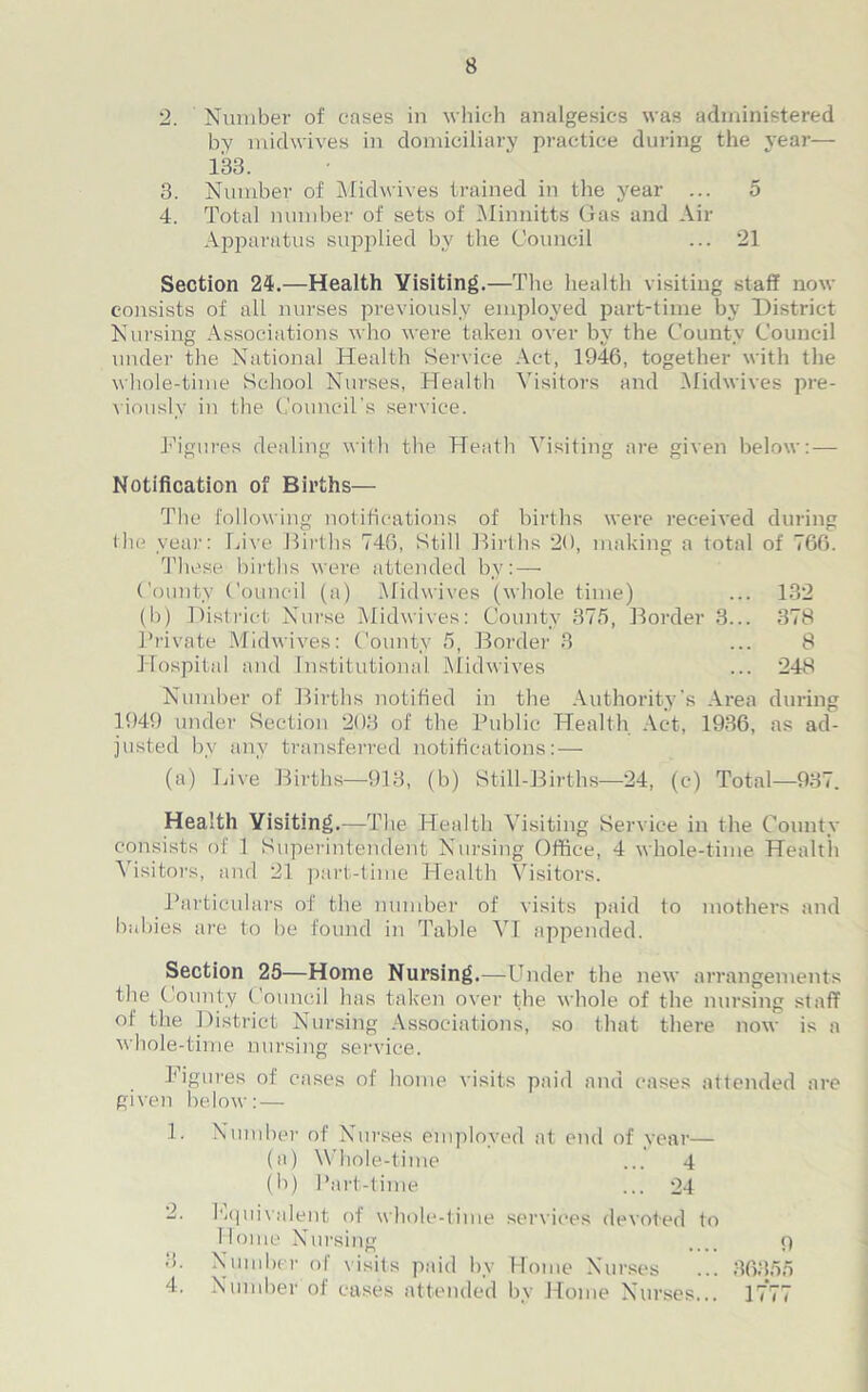2. Number of eases in which analgesics was administered by midwives in domiciliary practice during the year— 133. 3. Number of Mid wives trained in the year ... 5 4. Total number of sets of Minnitts Gas and Air Apparatus supplied by the Council ... 21 Section 24.—Health Visiting.—The health visiting staff now consists of all nurses previously employed part-time by District Nursing Associations who were taken over by the County Council under the National Health Service Act, 1946, together with the whole-time School Nurses, Health Visitors and Midwives pre- viously in the Council’s service. Figures dealing with the Heath Visiting are given below: — Notification of Births— The following notifications of births were received during the year: Live Births 746, Still Births 20, making a total of 766. These births were attended by:— County Council (a) Midwives (whole time) ... 132 (b) District Nurse Midwives: County 375, Border 3... 378 Private Midwives: County 5, Border 3 ... 8 Hospital and Institutional Midwives ... 248 Number of Births notified in the Authority's Area during 1949 under Section 203 of the Public Health Act, 1936, as ad- justed by any transferred notifications: — (a) Live Births—913, (b) Still-Births—24, (c) Total—937. Health Visiting.—The Health V isiting Service in the County consists of 1 Superintendent Nursing Office, 4 whole-time Health Visitors, and 21 part-time Health Visitors. Particulars of the number of visits paid to mothers and babies are to be found in Table VI appended. Section 25—Home Nursing.—Under the new arrangements the County Council has taken over the whole of the nursing staff ol the District Nursing Associations, so that there now is a whole-time nursing service. Figures of cases of home visits paid and cases attended are given below: — 1. Number of Nurses employed at end of year— (a) Whole-time ... 4 (b) Part-time ... 24 Lquivalent of whole-time services devoted to Home Nursing Number ol visits paid by Home Nurses Number of cases attended by Home Nurses... 3. 4. 9 36355 1 — r-r- J II I