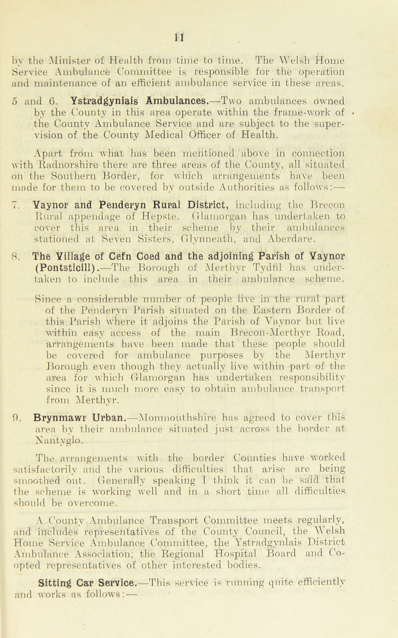 bv the Minister of Health from time to time. The Welsh Home Service Ambulance Committee is responsible for the operation and maintenance of an efficient ambulance service in these areas. 5 and 6. Ystradgynlais Ambulances.—Two ambulances owned by the County in this area operate within the frame-work of < the County Ambulance Service and are subject to the super- vision of the County Medical Officer of Health. Apart from what has been mentioned above in connection with Radnorshire there are three areas of the County, all situated on the Southern Border, for which arrangements have been made for them to be covered by outside Authorities as follows: — 7. Yaynor and Penderyn Rural District, including the Brecon Rural appendage of Hepste. Glamorgan has undertaken to cover this area in their scheme by their ambulances stationed at Seven Sisters, Glynneath, and Aberdare. 8. The Village of Cefn Coed and the adjoining Parish of Yaynor (Pontsticill).—The Borough of Merthyr Tydfil has under- taken to include this area in their ambulance scheme. Since a considerable number of people live in the rural part of the Penderyn Parish situated on the Eastern Border of this Parish where it adjoins the Parish of Vavnor but live within easy access of the main Brecon-Merthyr Road, arrangements have been made that these people should be covered for ambulance purposes by the Merthyr Borough even though they actually live within part of the area for which Glamorgan has undertaken responsibility since it is much more easy to obtain ambulance transport from Merthyr. 0. Brynmawr Urban.—.Monmouthshire has agreed to cover this area by their ambulance situated just across the border at Xantyglo. The arrangements with the border Counties have worked satisfactorily and the various difficulties that arise are being smoothed out. Generally speaking T think it can be said that the scheme is working well and in a short time all difficulties should be overcome. A County Ambulance Transport Committee meets regularly, and includes representatives of the County Council, the A elsh Home Service Ambulance Committee, the Ystradgynlais District Ambulance Association; the Regional Hospital Board and Co- opted representatives of other interested bodies. Sitting Car Service.—This service is running quite efficiently and works as follows: —