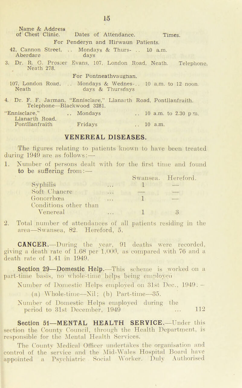 lo Name & Address of Chest Clinic. Dates of Attendance. Times. For Penderyn and Hirwaun Patients. 42, Cannon Street, .. Mondays & Thurs- .. 10 a.m. Aberdare days 3. Dr. R. G. Prosser Evans, 107, London Road, Neath. Telephone, Neath 278. For Pontneathvaughan. 107. London Road. .. Mondays & Wednes-.. 10 a.m. to 12 noon Neath days & Thursdays 4. Dr. F. F. Jarman. “Ennisclare,” Llanarth Road, Pontllanfraith. Telephone—Blackwood 3281. “Ennisclare, .. Mondays .. 10 a.m. to 2.30 p m. Llanarth Road. Pontllanfraith Fridays .. 10 a.m. VENEREAL DISEASES. The figures relating to patients known to have been treated dining 1949 are as follows: — 1. Number of persons dealt with for the first time and found to be suffering from: — Swansea. Hereford. Syphilis ... 1 — Soft Chancre ... — — Gonorrhoea ... 1 — Conditions other than Venereal ... 1 3 2. Total number of attendances of all patients residing in the area—Swansea, 82. Hereford, 5. CANCER.—During the year, 91 deaths were recorded, giving a death rate of 1.68 per 1,000, as compared with 76 and a death rate of 1.41 in 1949. Section 29—Domestic Help.—This scheme is worked on a part-time basis, no whole-time helps being employed Number of Domestic Helps employed on 81st Dec., 1949.— (a) Whole-time—Nil; (b) Part-time—35. Number of Domestic Helps employed during the period to 31st December, 1949 ... 112 Section 51—MENTAL HEALTH SERVICE.—Under this section the County Council, through the Health Department, is responsible for the Mental Health Services. The County Medical Officer undertakes the organisation and control of the service and the Mid-Wales Hospital Board have appointed a Psychiatric Social V orker. Duly Authorised